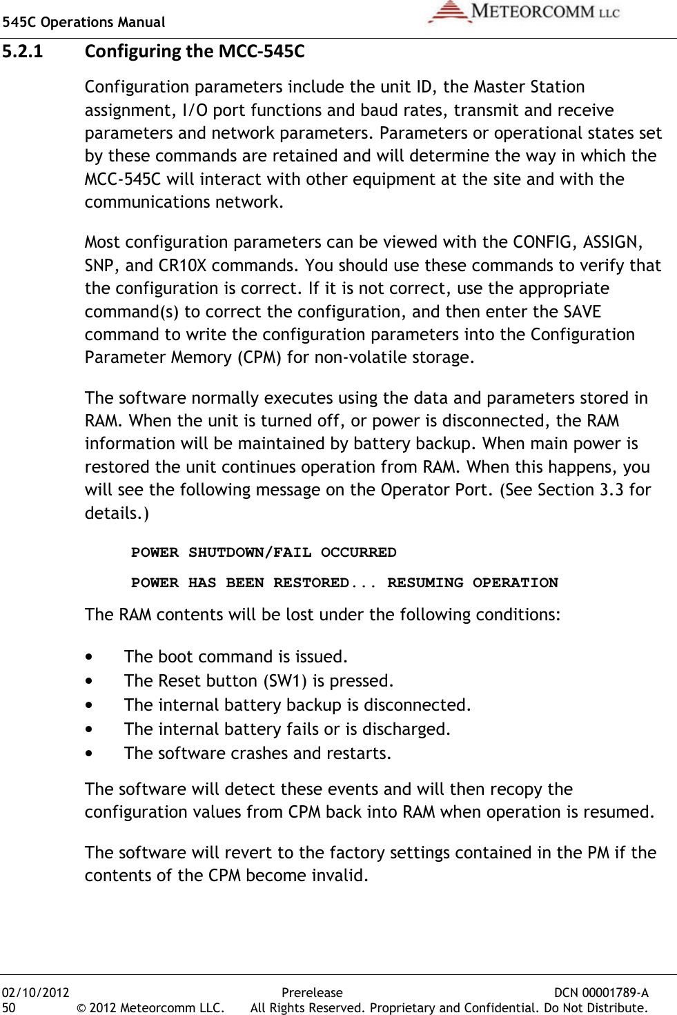 545C Operations Manual   02/10/2012  Prerelease  DCN 00001789-A 50  © 2012 Meteorcomm LLC.   All Rights Reserved. Proprietary and Confidential. Do Not Distribute. 5.2.1 Configuring the MCC-545C Configuration parameters include the unit ID, the Master Station assignment, I/O port functions and baud rates, transmit and receive parameters and network parameters. Parameters or operational states set by these commands are retained and will determine the way in which the MCC-545C will interact with other equipment at the site and with the communications network. Most configuration parameters can be viewed with the CONFIG, ASSIGN, SNP, and CR10X commands. You should use these commands to verify that the configuration is correct. If it is not correct, use the appropriate command(s) to correct the configuration, and then enter the SAVE command to write the configuration parameters into the Configuration Parameter Memory (CPM) for non-volatile storage. The software normally executes using the data and parameters stored in RAM. When the unit is turned off, or power is disconnected, the RAM information will be maintained by battery backup. When main power is restored the unit continues operation from RAM. When this happens, you will see the following message on the Operator Port. (See Section 3.3 for details.)  POWER SHUTDOWN/FAIL OCCURRED   POWER HAS BEEN RESTORED... RESUMING OPERATION The RAM contents will be lost under the following conditions: • The boot command is issued. • The Reset button (SW1) is pressed. • The internal battery backup is disconnected. • The internal battery fails or is discharged. • The software crashes and restarts. The software will detect these events and will then recopy the configuration values from CPM back into RAM when operation is resumed.  The software will revert to the factory settings contained in the PM if the contents of the CPM become invalid.  