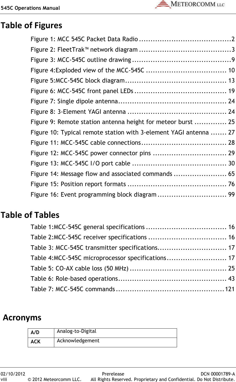 545C Operations Manual   02/10/2012  Prerelease  DCN 00001789-A viii  © 2012 Meteorcomm LLC.   All Rights Reserved. Proprietary and Confidential. Do Not Distribute. Table of Figures Figure 1: MCC 545C Packet Data Radio ........................................ 2 Figure 2: FleetTrak™ network diagram ........................................ 3 Figure 3: MCC-545C outline drawing ........................................... 9 Figure 4:Exploded view of the MCC-545C ................................... 10 Figure 5:MCC-545C block diagram ............................................ 13 Figure 6: MCC-545C front panel LEDs ........................................ 19 Figure 7: Single dipole antenna ............................................... 24 Figure 8: 3-Element YAGI antenna ........................................... 24 Figure 9: Remote station antenna height for meteor burst .............. 25 Figure 10: Typical remote station with 3-element YAGI antenna ....... 27 Figure 11: MCC-545C cable connections ..................................... 28 Figure 12: MCC-545C power connector pins ................................ 29 Figure 13: MCC-545C I/O port cable ......................................... 30 Figure 14: Message flow and associated commands ....................... 65 Figure 15: Position report formats ........................................... 76 Figure 16: Event programming block diagram .............................. 99  Table of Tables Table 1:MCC-545C general specifications ................................... 16 Table 2:MCC-545C receiver specifications .................................. 16 Table 3: MCC-545C transmitter specifications.............................. 17 Table 4:MCC-545C microprocessor specifications .......................... 17 Table 5: CO-AX cable loss (50 MHz) .......................................... 25 Table 6: Role-based operations ............................................... 43 Table 7: MCC-545C commands ............................................... 121  Acronyms A/D Analog-to-Digital ACK Acknowledgement 