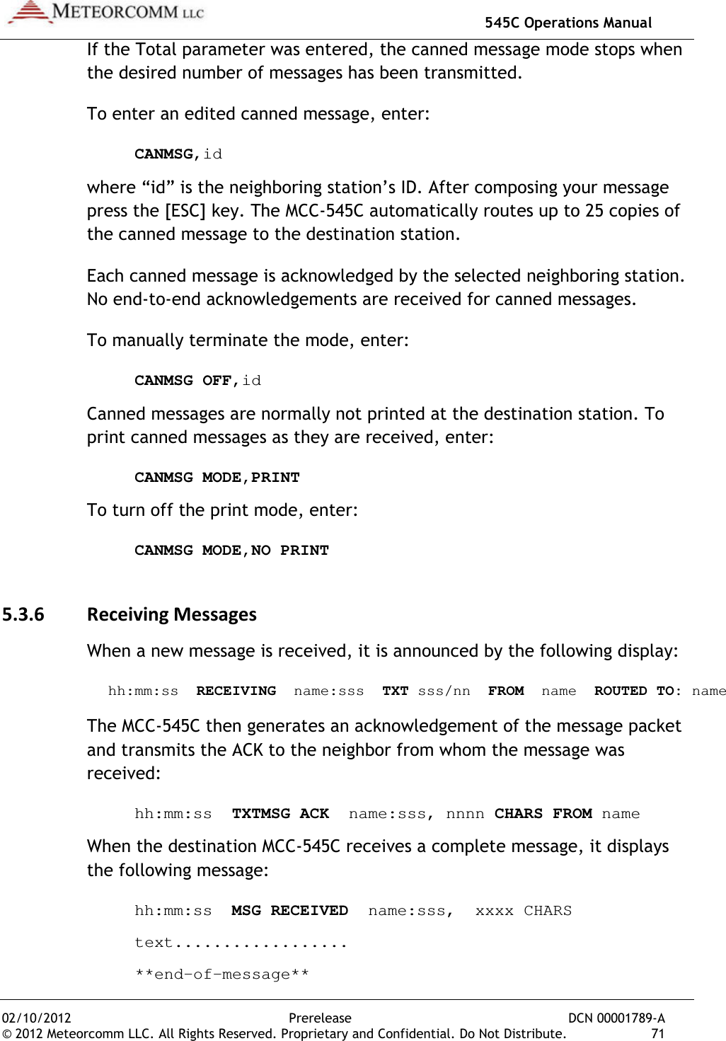   545C Operations Manual 02/10/2012  Prerelease  DCN 00001789-A © 2012 Meteorcomm LLC. All Rights Reserved. Proprietary and Confidential. Do Not Distribute.  71 If the Total parameter was entered, the canned message mode stops when the desired number of messages has been transmitted. To enter an edited canned message, enter:  CANMSG,id where “id” is the neighboring station’s ID. After composing your message press the [ESC] key. The MCC-545C automatically routes up to 25 copies of the canned message to the destination station. Each canned message is acknowledged by the selected neighboring station. No end-to-end acknowledgements are received for canned messages. To manually terminate the mode, enter:  CANMSG OFF,id Canned messages are normally not printed at the destination station. To print canned messages as they are received, enter:   CANMSG MODE,PRINT To turn off the print mode, enter:   CANMSG MODE,NO PRINT 5.3.6 Receiving Messages When a new message is received, it is announced by the following display:  hh:mm:ss  RECEIVING  name:sss  TXT sss/nn  FROM  name  ROUTED TO: name The MCC-545C then generates an acknowledgement of the message packet and transmits the ACK to the neighbor from whom the message was received:   hh:mm:ss  TXTMSG ACK  name:sss, nnnn CHARS FROM name When the destination MCC-545C receives a complete message, it displays the following message:   hh:mm:ss  MSG RECEIVED  name:sss,  xxxx CHARS   text..................   **end-of-message** 