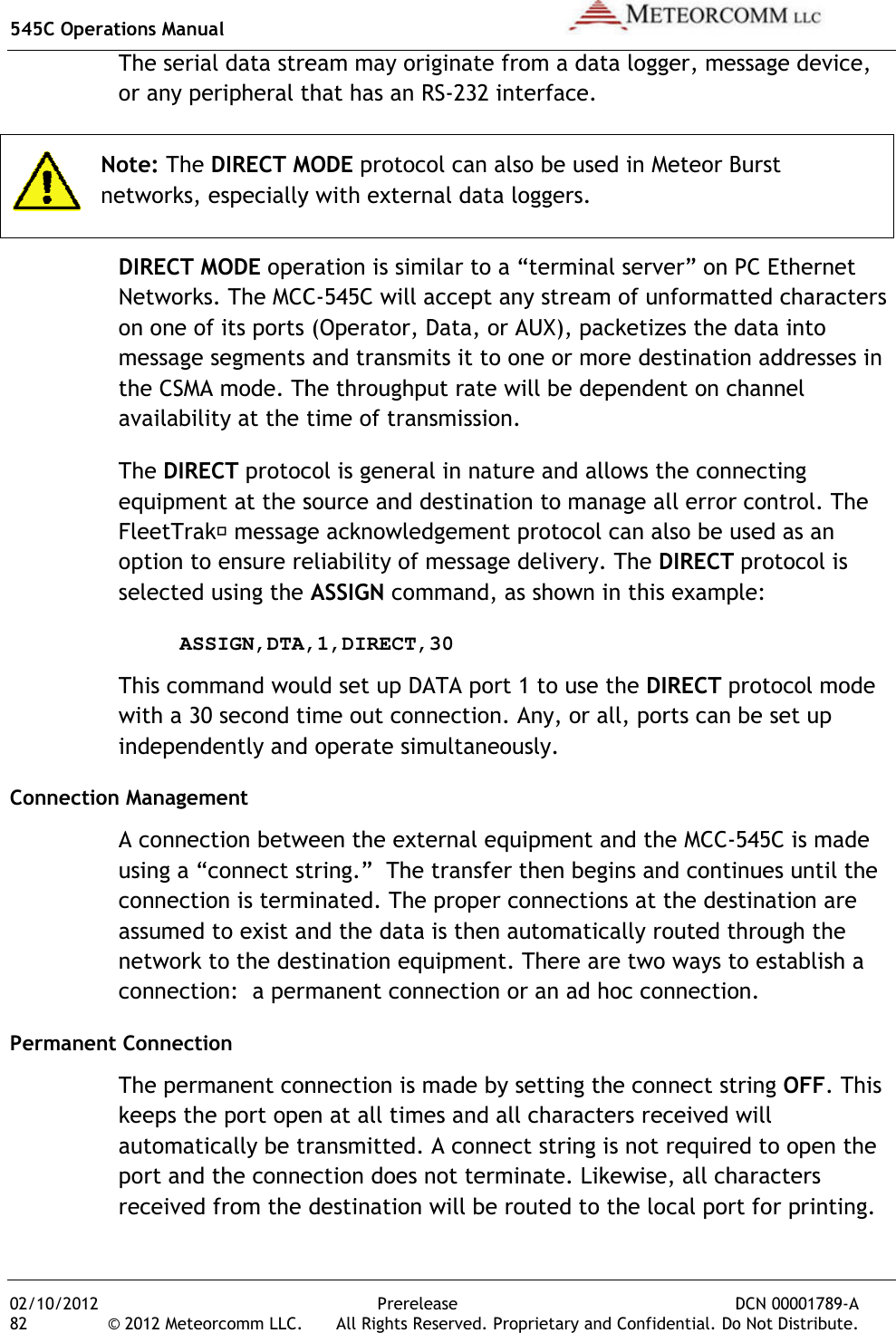 545C Operations Manual 02/10/2012 82 © 2012 Meteorcomm LLC. The serial data stream may originate from a data logger, message device, or any peripheral that has an RS Note: The DIRECT MODEnetworks, especially with external data loggers.DIRECT MODE operation is similar to a “terminal server” on PC Ethernet Networks. The MCCon one of its ports (Operator, Data, or AUX), packetizes the data into message segments and transmits it to one or more destthe CSMA mode. The throughput rate will be dependent on channel availability at the time of transmission.The DIRECT protocol is general in nature and allows the connecting equipment at the source and destination to manage all error coFleetTrak message acknowledgement protocol can also be used as an option to ensure reliability of message deliveryselected using the  ASSIGN,DTA,1,DIRECT,30This command would swith a 30 second time out connectionindependently and operate simultaneously.Connection Management A connection between the external equipment and the MCCusing a “connect string.”  The transfer then begins and continues until the connection is terminatedassumed to exist and the data is then automatically routed through the network to the destination equipmentconnection:  a permanent connection or an ad hoc connection.Permanent Connection The permanent connection is made by setting the connect string keeps the port open at all times and all characters received will automatically be transmittedport and the connection does not terminatereceived from the destination will be routed to the local port for printing.Prerelease DCN © 2012 Meteorcomm LLC.  All Rights Reserved. Proprietary and Confidential. Do Not Distribute.The serial data stream may originate from a data logger, message device, or any peripheral that has an RS-232 interface. DIRECT MODE protocol can also be used in Meteor Burst networks, especially with external data loggers. operation is similar to a “terminal server” on PC Ethernet The MCC-545C will accept any stream of unformatted characters on one of its ports (Operator, Data, or AUX), packetizes the data into message segments and transmits it to one or more destination addresses in The throughput rate will be dependent on channel availability at the time of transmission. protocol is general in nature and allows the connecting equipment at the source and destination to manage all error co message acknowledgement protocol can also be used as an option to ensure reliability of message delivery. The DIRECT selected using the ASSIGN command, as shown in this example:ASSIGN,DTA,1,DIRECT,30 This command would set up DATA port 1 to use the DIRECT protocol mode with a 30 second time out connection. Any, or all, ports can be set up independently and operate simultaneously. A connection between the external equipment and the MCC-545C is made ing a “connect string.”  The transfer then begins and continues until the connection is terminated. The proper connections at the destination are assumed to exist and the data is then automatically routed through the network to the destination equipment. There are two ways to establish a connection:  a permanent connection or an ad hoc connection.The permanent connection is made by setting the connect string keeps the port open at all times and all characters received will tomatically be transmitted. A connect string is not required to open the port and the connection does not terminate. Likewise, all characters received from the destination will be routed to the local port for printing. DCN 00001789-A All Rights Reserved. Proprietary and Confidential. Do Not Distribute. The serial data stream may originate from a data logger, message device, protocol can also be used in Meteor Burst operation is similar to a “terminal server” on PC Ethernet 545C will accept any stream of unformatted characters on one of its ports (Operator, Data, or AUX), packetizes the data into ination addresses in The throughput rate will be dependent on channel protocol is general in nature and allows the connecting equipment at the source and destination to manage all error control. The  message acknowledgement protocol can also be used as an  protocol is command, as shown in this example: protocol mode Any, or all, ports can be set up 545C is made ing a “connect string.”  The transfer then begins and continues until the The proper connections at the destination are assumed to exist and the data is then automatically routed through the here are two ways to establish a connection:  a permanent connection or an ad hoc connection. The permanent connection is made by setting the connect string OFF. This keeps the port open at all times and all characters received will A connect string is not required to open the Likewise, all characters received from the destination will be routed to the local port for printing. 