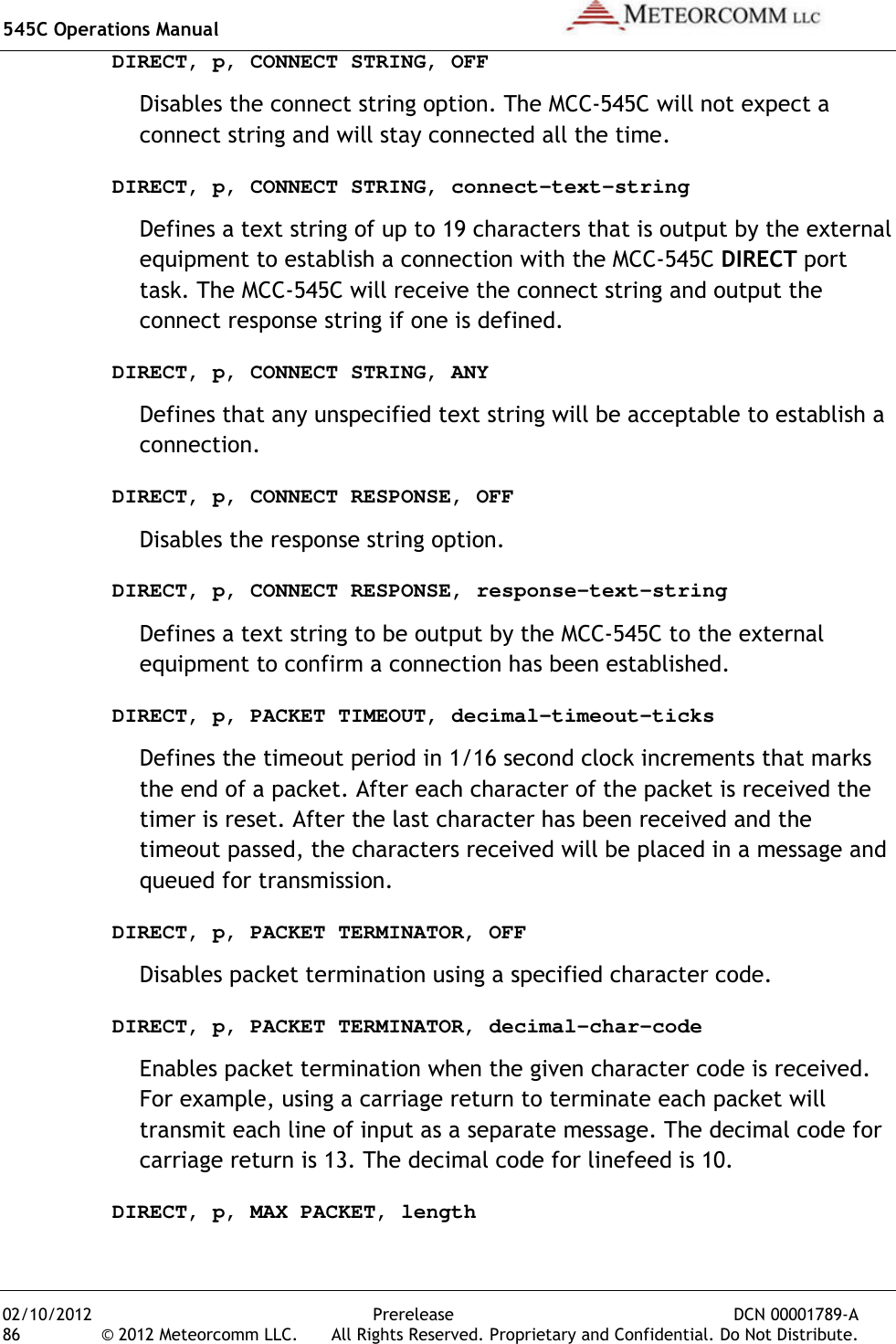 545C Operations Manual   02/10/2012  Prerelease  DCN 00001789-A 86  © 2012 Meteorcomm LLC.   All Rights Reserved. Proprietary and Confidential. Do Not Distribute. DIRECT, p, CONNECT STRING, OFF Disables the connect string option. The MCC-545C will not expect a connect string and will stay connected all the time. DIRECT, p, CONNECT STRING, connect-text-string Defines a text string of up to 19 characters that is output by the external equipment to establish a connection with the MCC-545C DIRECT port task. The MCC-545C will receive the connect string and output the connect response string if one is defined. DIRECT, p, CONNECT STRING, ANY Defines that any unspecified text string will be acceptable to establish a connection. DIRECT, p, CONNECT RESPONSE, OFF Disables the response string option. DIRECT, p, CONNECT RESPONSE, response-text-string Defines a text string to be output by the MCC-545C to the external equipment to confirm a connection has been established. DIRECT, p, PACKET TIMEOUT, decimal-timeout-ticks Defines the timeout period in 1/16 second clock increments that marks the end of a packet. After each character of the packet is received the timer is reset. After the last character has been received and the timeout passed, the characters received will be placed in a message and queued for transmission. DIRECT, p, PACKET TERMINATOR, OFF Disables packet termination using a specified character code. DIRECT, p, PACKET TERMINATOR, decimal-char-code Enables packet termination when the given character code is received. For example, using a carriage return to terminate each packet will transmit each line of input as a separate message. The decimal code for carriage return is 13. The decimal code for linefeed is 10. DIRECT, p, MAX PACKET, length 