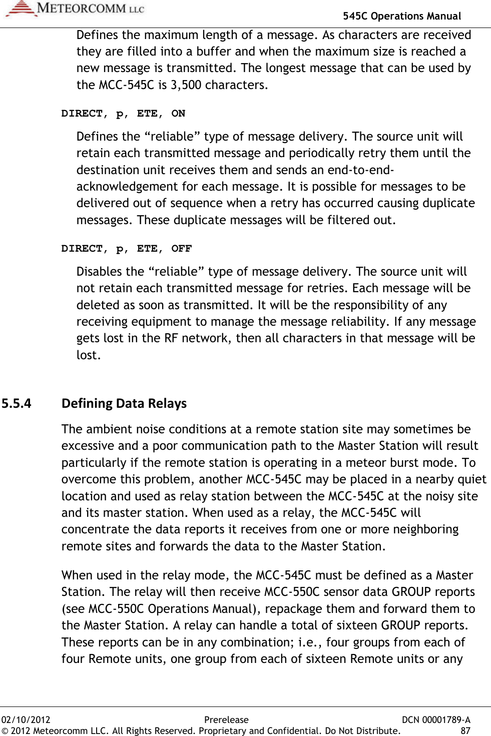   545C Operations Manual 02/10/2012  Prerelease  DCN 00001789-A © 2012 Meteorcomm LLC. All Rights Reserved. Proprietary and Confidential. Do Not Distribute.  87 Defines the maximum length of a message. As characters are received they are filled into a buffer and when the maximum size is reached a new message is transmitted. The longest message that can be used by the MCC-545C is 3,500 characters. DIRECT, p, ETE, ON Defines the “reliable” type of message delivery. The source unit will retain each transmitted message and periodically retry them until the destination unit receives them and sends an end-to-end-acknowledgement for each message. It is possible for messages to be delivered out of sequence when a retry has occurred causing duplicate messages. These duplicate messages will be filtered out. DIRECT, p, ETE, OFF Disables the “reliable” type of message delivery. The source unit will not retain each transmitted message for retries. Each message will be deleted as soon as transmitted. It will be the responsibility of any receiving equipment to manage the message reliability. If any message gets lost in the RF network, then all characters in that message will be lost. 5.5.4 Defining Data Relays The ambient noise conditions at a remote station site may sometimes be excessive and a poor communication path to the Master Station will result particularly if the remote station is operating in a meteor burst mode. To overcome this problem, another MCC-545C may be placed in a nearby quiet location and used as relay station between the MCC-545C at the noisy site and its master station. When used as a relay, the MCC-545C will concentrate the data reports it receives from one or more neighboring remote sites and forwards the data to the Master Station. When used in the relay mode, the MCC-545C must be defined as a Master Station. The relay will then receive MCC-550C sensor data GROUP reports (see MCC-550C Operations Manual), repackage them and forward them to the Master Station. A relay can handle a total of sixteen GROUP reports. These reports can be in any combination; i.e., four groups from each of four Remote units, one group from each of sixteen Remote units or any 