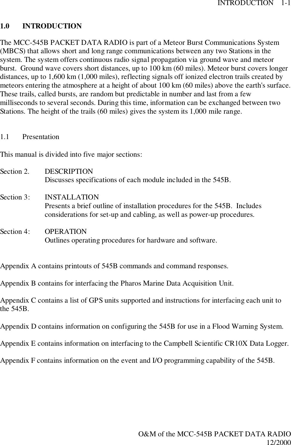 INTRODUCTION    1-1O&amp;M of the MCC-545B PACKET DATA RADIO12/20001.0 INTRODUCTIONThe MCC-545B PACKET DATA RADIO is part of a Meteor Burst Communications System(MBCS) that allows short and long range communications between any two Stations in thesystem. The system offers continuous radio signal propagation via ground wave and meteorburst.  Ground wave covers short distances, up to 100 km (60 miles). Meteor burst covers longerdistances, up to 1,600 km (1,000 miles), reflecting signals off ionized electron trails created bymeteors entering the atmosphere at a height of about 100 km (60 miles) above the earth&apos;s surface.These trails, called bursts, are random but predictable in number and last from a fewmilliseconds to several seconds. During this time, information can be exchanged between twoStations. The height of the trails (60 miles) gives the system its 1,000 mile range.1.1 PresentationThis manual is divided into five major sections:Section 2. DESCRIPTIONDiscusses specifications of each module included in the 545B.Section 3: INSTALLATIONPresents a brief outline of installation procedures for the 545B.  Includesconsiderations for set-up and cabling, as well as power-up procedures.Section 4: OPERATIONOutlines operating procedures for hardware and software.Appendix A contains printouts of 545B commands and command responses.Appendix B contains for interfacing the Pharos Marine Data Acquisition Unit.Appendix C contains a list of GPS units supported and instructions for interfacing each unit tothe 545B.Appendix D contains information on configuring the 545B for use in a Flood Warning System.Appendix E contains information on interfacing to the Campbell Scientific CR10X Data Logger.Appendix F contains information on the event and I/O programming capability of the 545B.