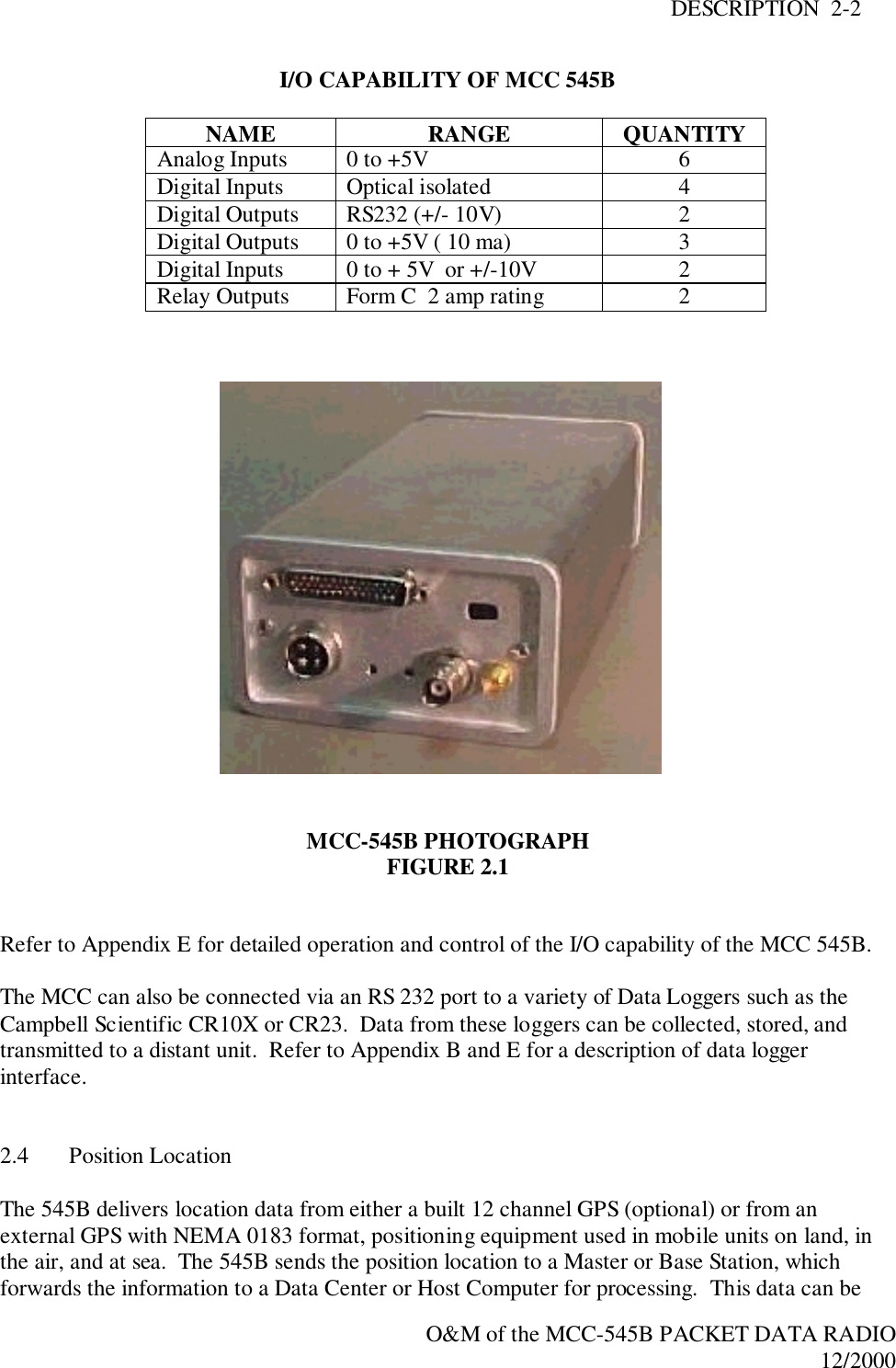 DESCRIPTION  2-2O&amp;M of the MCC-545B PACKET DATA RADIO12/2000I/O CAPABILITY OF MCC 545BNAME RANGE QUANTITYAnalog Inputs 0 to +5V 6Digital Inputs Optical isolated 4Digital Outputs RS232 (+/- 10V) 2Digital Outputs 0 to +5V ( 10 ma) 3Digital Inputs 0 to + 5V  or +/-10V 2Relay Outputs Form C  2 amp rating 2MCC-545B PHOTOGRAPHFIGURE 2.1Refer to Appendix E for detailed operation and control of the I/O capability of the MCC 545B.The MCC can also be connected via an RS 232 port to a variety of Data Loggers such as theCampbell Scientific CR10X or CR23.  Data from these loggers can be collected, stored, andtransmitted to a distant unit.  Refer to Appendix B and E for a description of data loggerinterface.2.4 Position LocationThe 545B delivers location data from either a built 12 channel GPS (optional) or from anexternal GPS with NEMA 0183 format, positioning equipment used in mobile units on land, inthe air, and at sea.  The 545B sends the position location to a Master or Base Station, whichforwards the information to a Data Center or Host Computer for processing.  This data can be