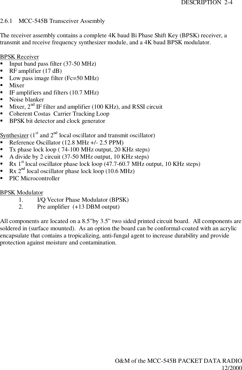 DESCRIPTION  2-4O&amp;M of the MCC-545B PACKET DATA RADIO12/20002.6.1 MCC-545B Transceiver AssemblyThe receiver assembly contains a complete 4K baud Bi Phase Shift Key (BPSK) receiver, atransmit and receive frequency synthesizer module, and a 4K baud BPSK modulator.BPSK Receiver! Input band pass filter (37-50 MHz)! RF amplifier (17 dB)! Low pass image filter (Fc=50 MHz)! Mixer! IF amplifiers and filters (10.7 MHz)! Noise blanker! Mixer, 2nd IF filter and amplifier (100 KHz), and RSSI circuit! Coherent Costas  Carrier Tracking Loop! BPSK bit detector and clock generatorSynthesizer (1st and 2nd local oscillator and transmit oscillator)! Reference Oscillator (12.8 MHz +/- 2.5 PPM)! Tx phase lock loop ( 74-100 MHz output, 20 KHz steps)! A divide by 2 circuit (37-50 MHz output, 10 KHz steps)! Rx 1st local oscillator phase lock loop (47.7-60.7 MHz output, 10 KHz steps)! Rx 2nd local oscillator phase lock loop (10.6 MHz)! PIC MicrocontrollerBPSK Modulator1. I/Q Vector Phase Modulator (BPSK)2. Pre amplifier  (+13 DBM output)All components are located on a 8.5”by 3.5” two sided printed circuit board.  All components aresoldered in (surface mounted).  As an option the board can be conformal-coated with an acrylicencapsulate that contains a tropicalizing, anti-fungal agent to increase durability and provideprotection against moisture and contamination.