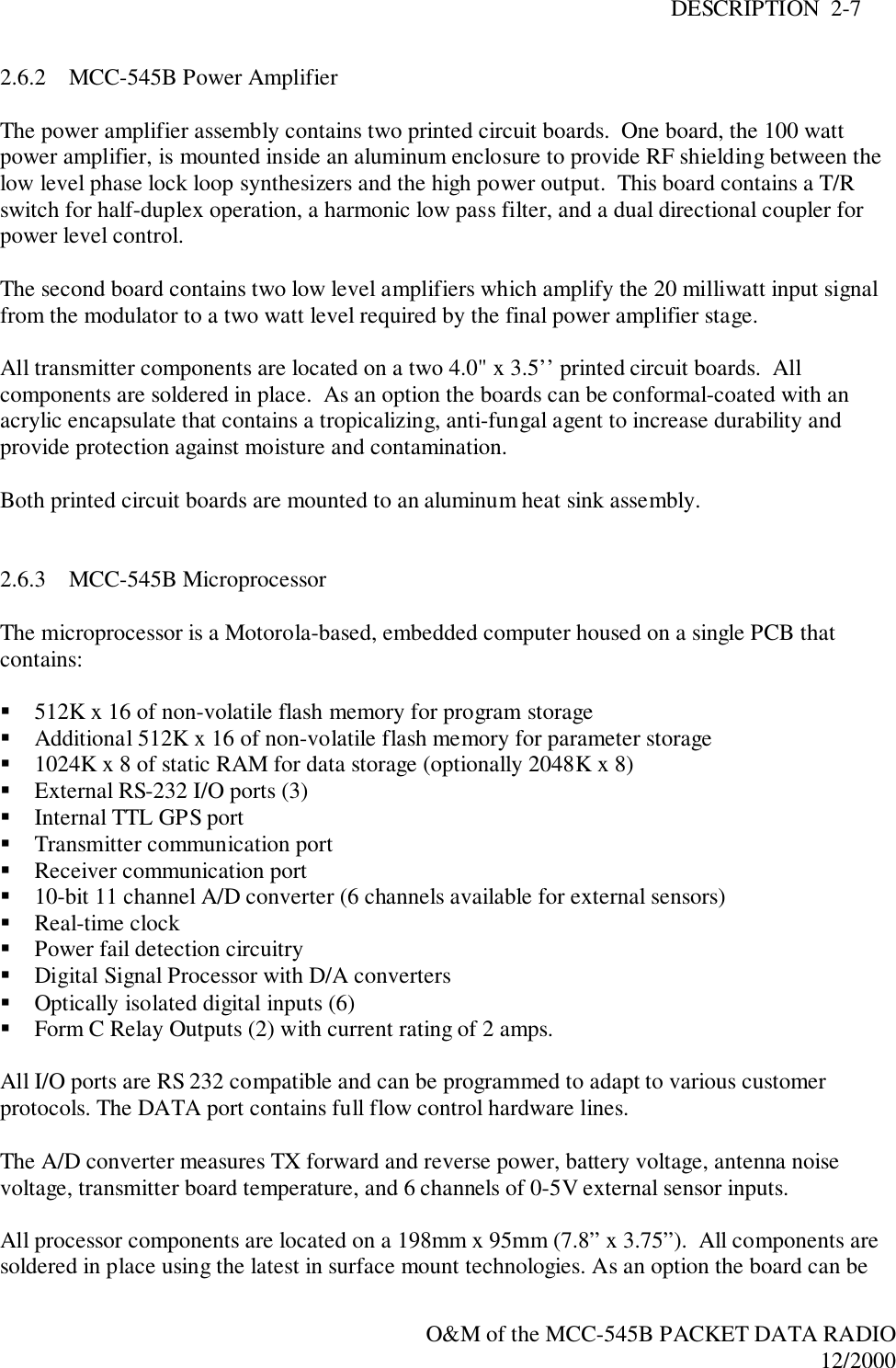 DESCRIPTION  2-7O&amp;M of the MCC-545B PACKET DATA RADIO12/20002.6.2 MCC-545B Power AmplifierThe power amplifier assembly contains two printed circuit boards.  One board, the 100 wattpower amplifier, is mounted inside an aluminum enclosure to provide RF shielding between thelow level phase lock loop synthesizers and the high power output.  This board contains a T/Rswitch for half-duplex operation, a harmonic low pass filter, and a dual directional coupler forpower level control.The second board contains two low level amplifiers which amplify the 20 milliwatt input signalfrom the modulator to a two watt level required by the final power amplifier stage.All transmitter components are located on a two 4.0&quot; x 3.5’’ printed circuit boards.  Allcomponents are soldered in place.  As an option the boards can be conformal-coated with anacrylic encapsulate that contains a tropicalizing, anti-fungal agent to increase durability andprovide protection against moisture and contamination.Both printed circuit boards are mounted to an aluminum heat sink assembly.2.6.3 MCC-545B MicroprocessorThe microprocessor is a Motorola-based, embedded computer housed on a single PCB thatcontains:! 512K x 16 of non-volatile flash memory for program storage! Additional 512K x 16 of non-volatile flash memory for parameter storage! 1024K x 8 of static RAM for data storage (optionally 2048K x 8)! External RS-232 I/O ports (3)! Internal TTL GPS port! Transmitter communication port! Receiver communication port! 10-bit 11 channel A/D converter (6 channels available for external sensors)! Real-time clock! Power fail detection circuitry! Digital Signal Processor with D/A converters! Optically isolated digital inputs (6)! Form C Relay Outputs (2) with current rating of 2 amps.All I/O ports are RS 232 compatible and can be programmed to adapt to various customerprotocols. The DATA port contains full flow control hardware lines.The A/D converter measures TX forward and reverse power, battery voltage, antenna noisevoltage, transmitter board temperature, and 6 channels of 0-5V external sensor inputs.All processor components are located on a 198mm x 95mm (7.8” x 3.75”).  All components aresoldered in place using the latest in surface mount technologies. As an option the board can be