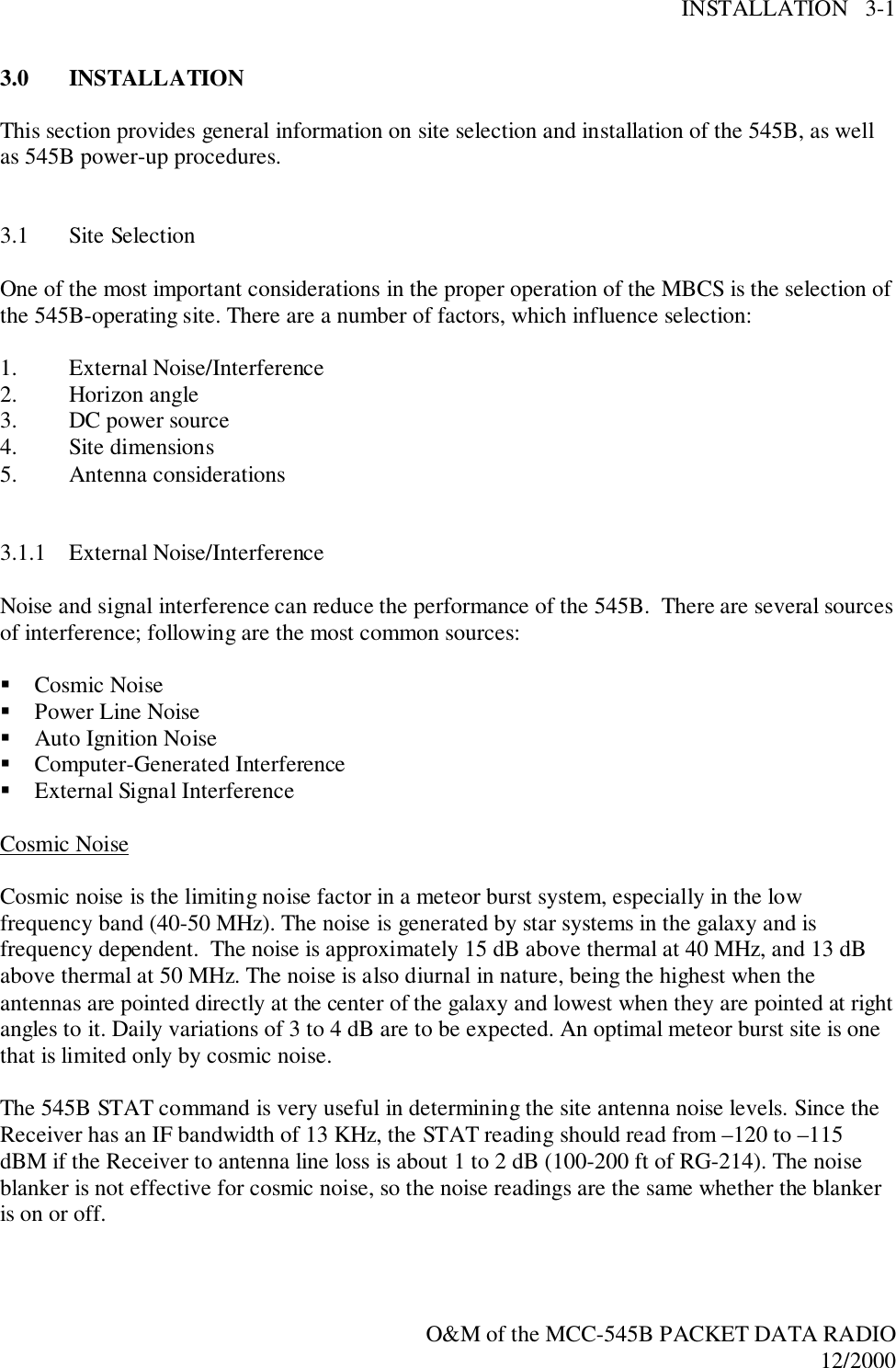 INSTALLATION   3-1O&amp;M of the MCC-545B PACKET DATA RADIO12/20003.0 INSTALLATIONThis section provides general information on site selection and installation of the 545B, as wellas 545B power-up procedures.3.1 Site SelectionOne of the most important considerations in the proper operation of the MBCS is the selection ofthe 545B-operating site. There are a number of factors, which influence selection:1. External Noise/Interference2. Horizon angle3. DC power source4. Site dimensions5. Antenna considerations3.1.1 External Noise/InterferenceNoise and signal interference can reduce the performance of the 545B.  There are several sourcesof interference; following are the most common sources:! Cosmic Noise! Power Line Noise! Auto Ignition Noise! Computer-Generated Interference! External Signal InterferenceCosmic NoiseCosmic noise is the limiting noise factor in a meteor burst system, especially in the lowfrequency band (40-50 MHz). The noise is generated by star systems in the galaxy and isfrequency dependent.  The noise is approximately 15 dB above thermal at 40 MHz, and 13 dBabove thermal at 50 MHz. The noise is also diurnal in nature, being the highest when theantennas are pointed directly at the center of the galaxy and lowest when they are pointed at rightangles to it. Daily variations of 3 to 4 dB are to be expected. An optimal meteor burst site is onethat is limited only by cosmic noise.The 545B STAT command is very useful in determining the site antenna noise levels. Since theReceiver has an IF bandwidth of 13 KHz, the STAT reading should read from –120 to –115dBM if the Receiver to antenna line loss is about 1 to 2 dB (100-200 ft of RG-214). The noiseblanker is not effective for cosmic noise, so the noise readings are the same whether the blankeris on or off.