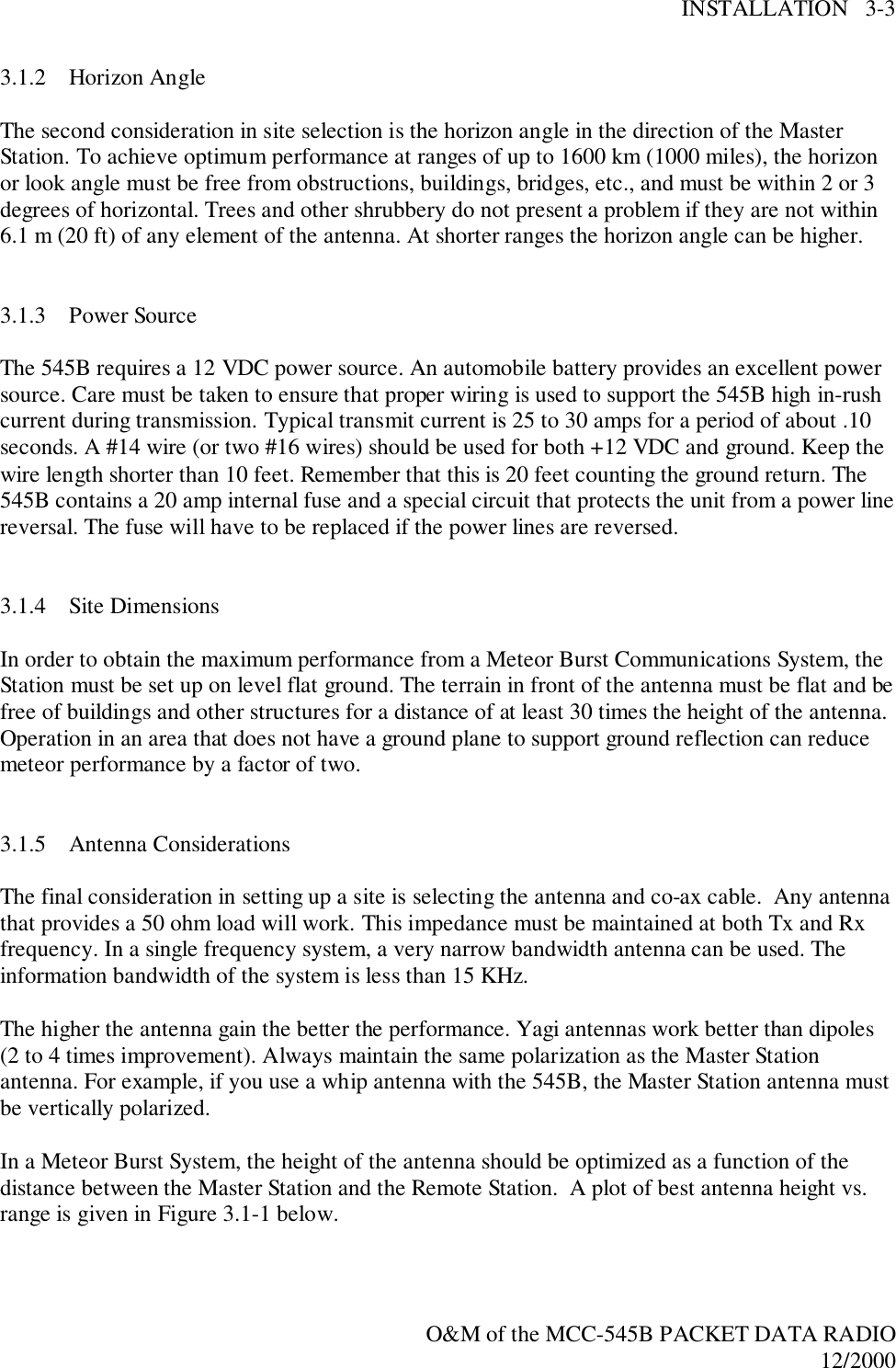 INSTALLATION   3-3O&amp;M of the MCC-545B PACKET DATA RADIO12/20003.1.2 Horizon AngleThe second consideration in site selection is the horizon angle in the direction of the MasterStation. To achieve optimum performance at ranges of up to 1600 km (1000 miles), the horizonor look angle must be free from obstructions, buildings, bridges, etc., and must be within 2 or 3degrees of horizontal. Trees and other shrubbery do not present a problem if they are not within6.1 m (20 ft) of any element of the antenna. At shorter ranges the horizon angle can be higher.3.1.3 Power SourceThe 545B requires a 12 VDC power source. An automobile battery provides an excellent powersource. Care must be taken to ensure that proper wiring is used to support the 545B high in-rushcurrent during transmission. Typical transmit current is 25 to 30 amps for a period of about .10seconds. A #14 wire (or two #16 wires) should be used for both +12 VDC and ground. Keep thewire length shorter than 10 feet. Remember that this is 20 feet counting the ground return. The545B contains a 20 amp internal fuse and a special circuit that protects the unit from a power linereversal. The fuse will have to be replaced if the power lines are reversed.3.1.4 Site DimensionsIn order to obtain the maximum performance from a Meteor Burst Communications System, theStation must be set up on level flat ground. The terrain in front of the antenna must be flat and befree of buildings and other structures for a distance of at least 30 times the height of the antenna.Operation in an area that does not have a ground plane to support ground reflection can reducemeteor performance by a factor of two.3.1.5 Antenna ConsiderationsThe final consideration in setting up a site is selecting the antenna and co-ax cable.  Any antennathat provides a 50 ohm load will work. This impedance must be maintained at both Tx and Rxfrequency. In a single frequency system, a very narrow bandwidth antenna can be used. Theinformation bandwidth of the system is less than 15 KHz.The higher the antenna gain the better the performance. Yagi antennas work better than dipoles(2 to 4 times improvement). Always maintain the same polarization as the Master Stationantenna. For example, if you use a whip antenna with the 545B, the Master Station antenna mustbe vertically polarized.In a Meteor Burst System, the height of the antenna should be optimized as a function of thedistance between the Master Station and the Remote Station.  A plot of best antenna height vs.range is given in Figure 3.1-1 below.