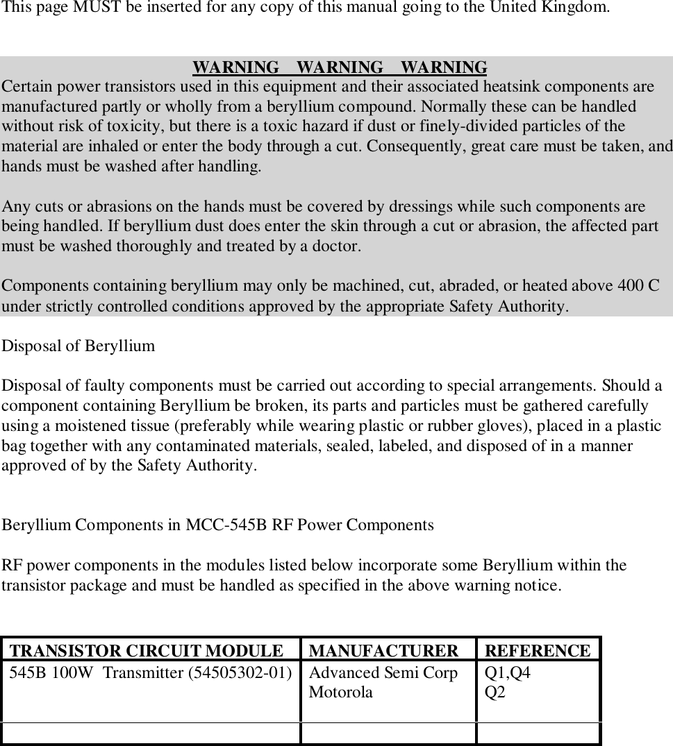 This page MUST be inserted for any copy of this manual going to the United Kingdom.WARNING    WARNING    WARNINGCertain power transistors used in this equipment and their associated heatsink components aremanufactured partly or wholly from a beryllium compound. Normally these can be handledwithout risk of toxicity, but there is a toxic hazard if dust or finely-divided particles of thematerial are inhaled or enter the body through a cut. Consequently, great care must be taken, andhands must be washed after handling.Any cuts or abrasions on the hands must be covered by dressings while such components arebeing handled. If beryllium dust does enter the skin through a cut or abrasion, the affected partmust be washed thoroughly and treated by a doctor.Components containing beryllium may only be machined, cut, abraded, or heated above 400 Cunder strictly controlled conditions approved by the appropriate Safety Authority.Disposal of BerylliumDisposal of faulty components must be carried out according to special arrangements. Should acomponent containing Beryllium be broken, its parts and particles must be gathered carefullyusing a moistened tissue (preferably while wearing plastic or rubber gloves), placed in a plasticbag together with any contaminated materials, sealed, labeled, and disposed of in a mannerapproved of by the Safety Authority.Beryllium Components in MCC-545B RF Power ComponentsRF power components in the modules listed below incorporate some Beryllium within thetransistor package and must be handled as specified in the above warning notice.TRANSISTOR CIRCUIT MODULE MANUFACTURER REFERENCE545B 100W  Transmitter (54505302-01) Advanced Semi CorpMotorola Q1,Q4Q2