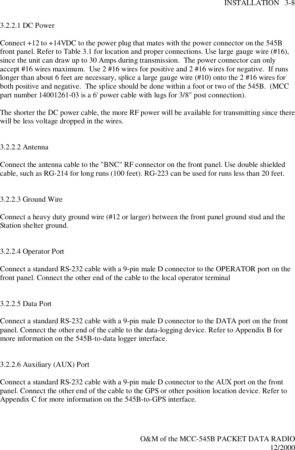 INSTALLATION   3-8O&amp;M of the MCC-545B PACKET DATA RADIO12/20003.2.2.1 DC PowerConnect +12 to +14VDC to the power plug that mates with the power connector on the 545Bfront panel. Refer to Table 3.1 for location and proper connections. Use large gauge wire (#16),since the unit can draw up to 30 Amps during transmission.  The power connector can onlyaccept #16 wires maximum.  Use 2 #16 wires for positive and 2 #16 wires for negative.  If runslonger than about 6 feet are necessary, splice a large gauge wire (#10) onto the 2 #16 wires forboth positive and negative.  The splice should be done within a foot or two of the 545B.  (MCCpart number 14001261-03 is a 6&apos; power cable with lugs for 3/8&quot; post connection).The shorter the DC power cable, the more RF power will be available for transmitting since therewill be less voltage dropped in the wires.3.2.2.2 AntennaConnect the antenna cable to the &quot;BNC&quot; RF connector on the front panel. Use double shieldedcable, such as RG-214 for long runs (100 feet). RG-223 can be used for runs less than 20 feet.3.2.2.3 Ground WireConnect a heavy duty ground wire (#12 or larger) between the front panel ground stud and theStation shelter ground.3.2.2.4 Operator PortConnect a standard RS-232 cable with a 9-pin male D connector to the OPERATOR port on thefront panel. Connect the other end of the cable to the local operator terminal3.2.2.5 Data PortConnect a standard RS-232 cable with a 9-pin male D connector to the DATA port on the frontpanel. Connect the other end of the cable to the data-logging device. Refer to Appendix B formore information on the 545B-to-data logger interface.3.2.2.6 Auxiliary (AUX) PortConnect a standard RS-232 cable with a 9-pin male D connector to the AUX port on the frontpanel. Connect the other end of the cable to the GPS or other position location device. Refer toAppendix C for more information on the 545B-to-GPS interface.