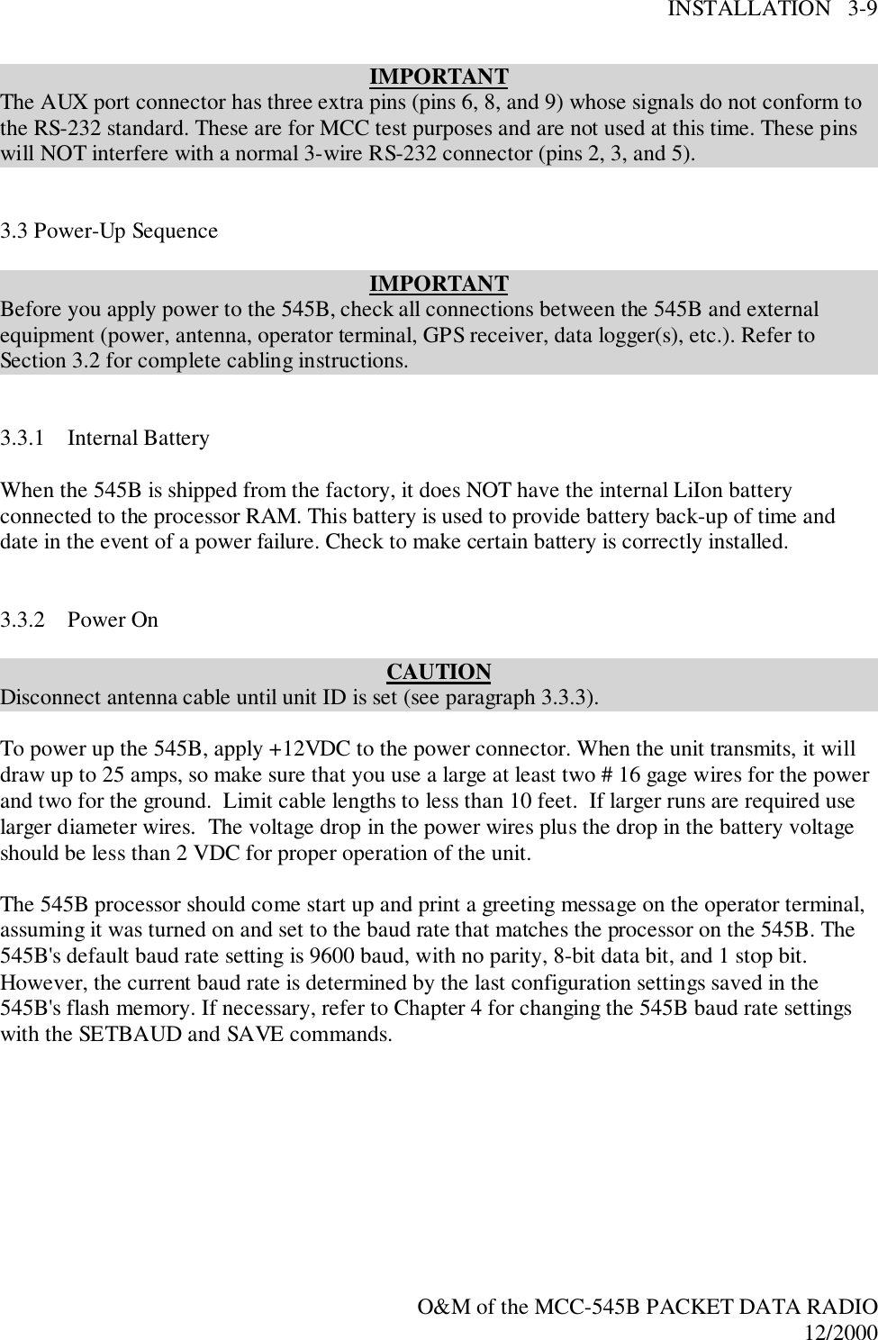 INSTALLATION   3-9O&amp;M of the MCC-545B PACKET DATA RADIO12/2000IMPORTANTThe AUX port connector has three extra pins (pins 6, 8, and 9) whose signals do not conform tothe RS-232 standard. These are for MCC test purposes and are not used at this time. These pinswill NOT interfere with a normal 3-wire RS-232 connector (pins 2, 3, and 5).3.3 Power-Up SequenceIMPORTANTBefore you apply power to the 545B, check all connections between the 545B and externalequipment (power, antenna, operator terminal, GPS receiver, data logger(s), etc.). Refer toSection 3.2 for complete cabling instructions.3.3.1 Internal BatteryWhen the 545B is shipped from the factory, it does NOT have the internal LiIon batteryconnected to the processor RAM. This battery is used to provide battery back-up of time anddate in the event of a power failure. Check to make certain battery is correctly installed.3.3.2 Power OnCAUTIONDisconnect antenna cable until unit ID is set (see paragraph 3.3.3).To power up the 545B, apply +12VDC to the power connector. When the unit transmits, it willdraw up to 25 amps, so make sure that you use a large at least two # 16 gage wires for the powerand two for the ground.  Limit cable lengths to less than 10 feet.  If larger runs are required uselarger diameter wires.  The voltage drop in the power wires plus the drop in the battery voltageshould be less than 2 VDC for proper operation of the unit.The 545B processor should come start up and print a greeting message on the operator terminal,assuming it was turned on and set to the baud rate that matches the processor on the 545B. The545B&apos;s default baud rate setting is 9600 baud, with no parity, 8-bit data bit, and 1 stop bit.However, the current baud rate is determined by the last configuration settings saved in the545B&apos;s flash memory. If necessary, refer to Chapter 4 for changing the 545B baud rate settingswith the SETBAUD and SAVE commands.