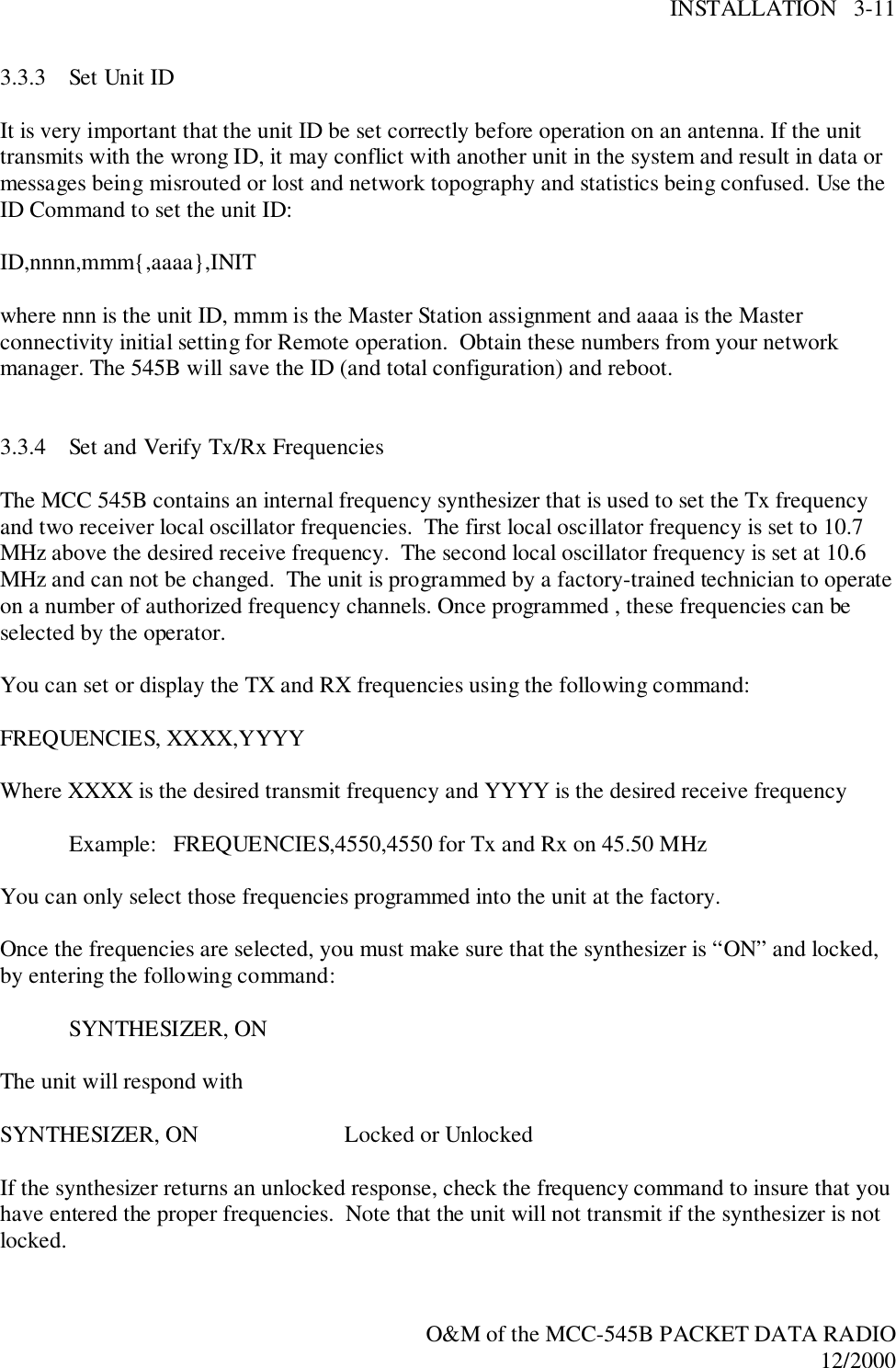 INSTALLATION   3-11O&amp;M of the MCC-545B PACKET DATA RADIO12/20003.3.3 Set Unit IDIt is very important that the unit ID be set correctly before operation on an antenna. If the unittransmits with the wrong ID, it may conflict with another unit in the system and result in data ormessages being misrouted or lost and network topography and statistics being confused. Use theID Command to set the unit ID:ID,nnnn,mmm{,aaaa},INITwhere nnn is the unit ID, mmm is the Master Station assignment and aaaa is the Masterconnectivity initial setting for Remote operation.  Obtain these numbers from your networkmanager. The 545B will save the ID (and total configuration) and reboot.3.3.4 Set and Verify Tx/Rx FrequenciesThe MCC 545B contains an internal frequency synthesizer that is used to set the Tx frequencyand two receiver local oscillator frequencies.  The first local oscillator frequency is set to 10.7MHz above the desired receive frequency.  The second local oscillator frequency is set at 10.6MHz and can not be changed.  The unit is programmed by a factory-trained technician to operateon a number of authorized frequency channels. Once programmed , these frequencies can beselected by the operator.You can set or display the TX and RX frequencies using the following command:FREQUENCIES, XXXX,YYYYWhere XXXX is the desired transmit frequency and YYYY is the desired receive frequencyExample:   FREQUENCIES,4550,4550 for Tx and Rx on 45.50 MHzYou can only select those frequencies programmed into the unit at the factory.Once the frequencies are selected, you must make sure that the synthesizer is “ON” and locked,by entering the following command:SYNTHESIZER, ONThe unit will respond withSYNTHESIZER, ON  Locked or UnlockedIf the synthesizer returns an unlocked response, check the frequency command to insure that youhave entered the proper frequencies.  Note that the unit will not transmit if the synthesizer is notlocked.