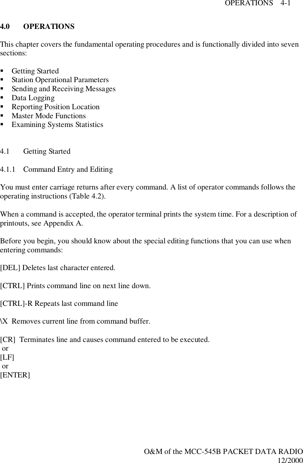 OPERATIONS    4-1O&amp;M of the MCC-545B PACKET DATA RADIO12/20004.0 OPERATIONSThis chapter covers the fundamental operating procedures and is functionally divided into sevensections:! Getting Started! Station Operational Parameters! Sending and Receiving Messages! Data Logging! Reporting Position Location! Master Mode Functions! Examining Systems Statistics4.1 Getting Started4.1.1 Command Entry and EditingYou must enter carriage returns after every command. A list of operator commands follows theoperating instructions (Table 4.2).When a command is accepted, the operator terminal prints the system time. For a description ofprintouts, see Appendix A.Before you begin, you should know about the special editing functions that you can use whenentering commands:[DEL] Deletes last character entered.[CTRL] Prints command line on next line down.[CTRL]-R Repeats last command line\X  Removes current line from command buffer.[CR]  Terminates line and causes command entered to be executed. or[LF] or[ENTER]