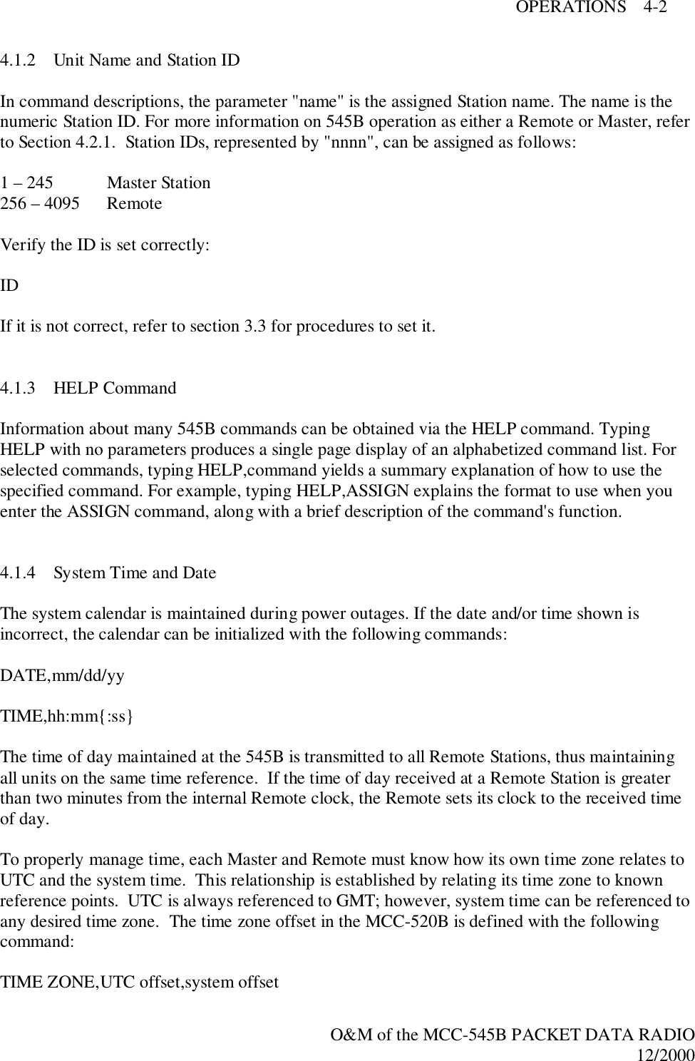 OPERATIONS    4-2O&amp;M of the MCC-545B PACKET DATA RADIO12/20004.1.2 Unit Name and Station IDIn command descriptions, the parameter &quot;name&quot; is the assigned Station name. The name is thenumeric Station ID. For more information on 545B operation as either a Remote or Master, referto Section 4.2.1.  Station IDs, represented by &quot;nnnn&quot;, can be assigned as follows:1 – 245 Master Station256 – 4095 RemoteVerify the ID is set correctly:IDIf it is not correct, refer to section 3.3 for procedures to set it.4.1.3 HELP CommandInformation about many 545B commands can be obtained via the HELP command. TypingHELP with no parameters produces a single page display of an alphabetized command list. Forselected commands, typing HELP,command yields a summary explanation of how to use thespecified command. For example, typing HELP,ASSIGN explains the format to use when youenter the ASSIGN command, along with a brief description of the command&apos;s function.4.1.4 System Time and DateThe system calendar is maintained during power outages. If the date and/or time shown isincorrect, the calendar can be initialized with the following commands:DATE,mm/dd/yyTIME,hh:mm{:ss}The time of day maintained at the 545B is transmitted to all Remote Stations, thus maintainingall units on the same time reference.  If the time of day received at a Remote Station is greaterthan two minutes from the internal Remote clock, the Remote sets its clock to the received timeof day.To properly manage time, each Master and Remote must know how its own time zone relates toUTC and the system time.  This relationship is established by relating its time zone to knownreference points.  UTC is always referenced to GMT; however, system time can be referenced toany desired time zone.  The time zone offset in the MCC-520B is defined with the followingcommand:TIME ZONE,UTC offset,system offset