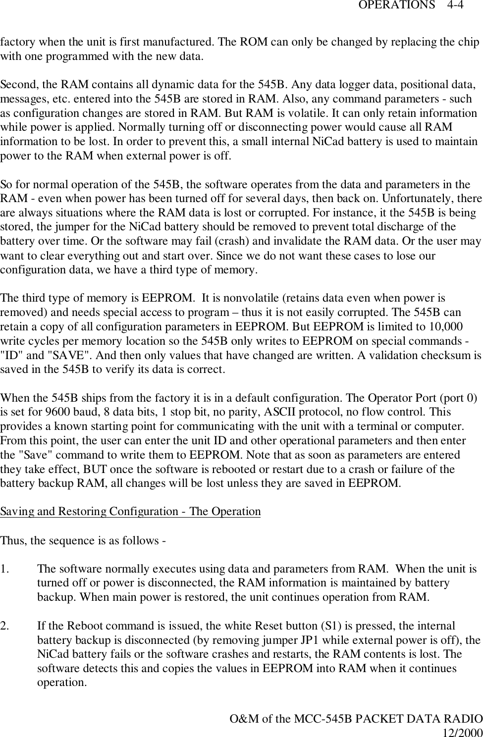 OPERATIONS    4-4O&amp;M of the MCC-545B PACKET DATA RADIO12/2000factory when the unit is first manufactured. The ROM can only be changed by replacing the chipwith one programmed with the new data.Second, the RAM contains all dynamic data for the 545B. Any data logger data, positional data,messages, etc. entered into the 545B are stored in RAM. Also, any command parameters - suchas configuration changes are stored in RAM. But RAM is volatile. It can only retain informationwhile power is applied. Normally turning off or disconnecting power would cause all RAMinformation to be lost. In order to prevent this, a small internal NiCad battery is used to maintainpower to the RAM when external power is off.So for normal operation of the 545B, the software operates from the data and parameters in theRAM - even when power has been turned off for several days, then back on. Unfortunately, thereare always situations where the RAM data is lost or corrupted. For instance, it the 545B is beingstored, the jumper for the NiCad battery should be removed to prevent total discharge of thebattery over time. Or the software may fail (crash) and invalidate the RAM data. Or the user maywant to clear everything out and start over. Since we do not want these cases to lose ourconfiguration data, we have a third type of memory.The third type of memory is EEPROM.  It is nonvolatile (retains data even when power isremoved) and needs special access to program – thus it is not easily corrupted. The 545B canretain a copy of all configuration parameters in EEPROM. But EEPROM is limited to 10,000write cycles per memory location so the 545B only writes to EEPROM on special commands -&quot;ID&quot; and &quot;SAVE&quot;. And then only values that have changed are written. A validation checksum issaved in the 545B to verify its data is correct.When the 545B ships from the factory it is in a default configuration. The Operator Port (port 0)is set for 9600 baud, 8 data bits, 1 stop bit, no parity, ASCII protocol, no flow control. Thisprovides a known starting point for communicating with the unit with a terminal or computer.From this point, the user can enter the unit ID and other operational parameters and then enterthe &quot;Save&quot; command to write them to EEPROM. Note that as soon as parameters are enteredthey take effect, BUT once the software is rebooted or restart due to a crash or failure of thebattery backup RAM, all changes will be lost unless they are saved in EEPROM.Saving and Restoring Configuration - The OperationThus, the sequence is as follows -1. The software normally executes using data and parameters from RAM.  When the unit isturned off or power is disconnected, the RAM information is maintained by batterybackup. When main power is restored, the unit continues operation from RAM.2. If the Reboot command is issued, the white Reset button (S1) is pressed, the internalbattery backup is disconnected (by removing jumper JP1 while external power is off), theNiCad battery fails or the software crashes and restarts, the RAM contents is lost. Thesoftware detects this and copies the values in EEPROM into RAM when it continuesoperation.