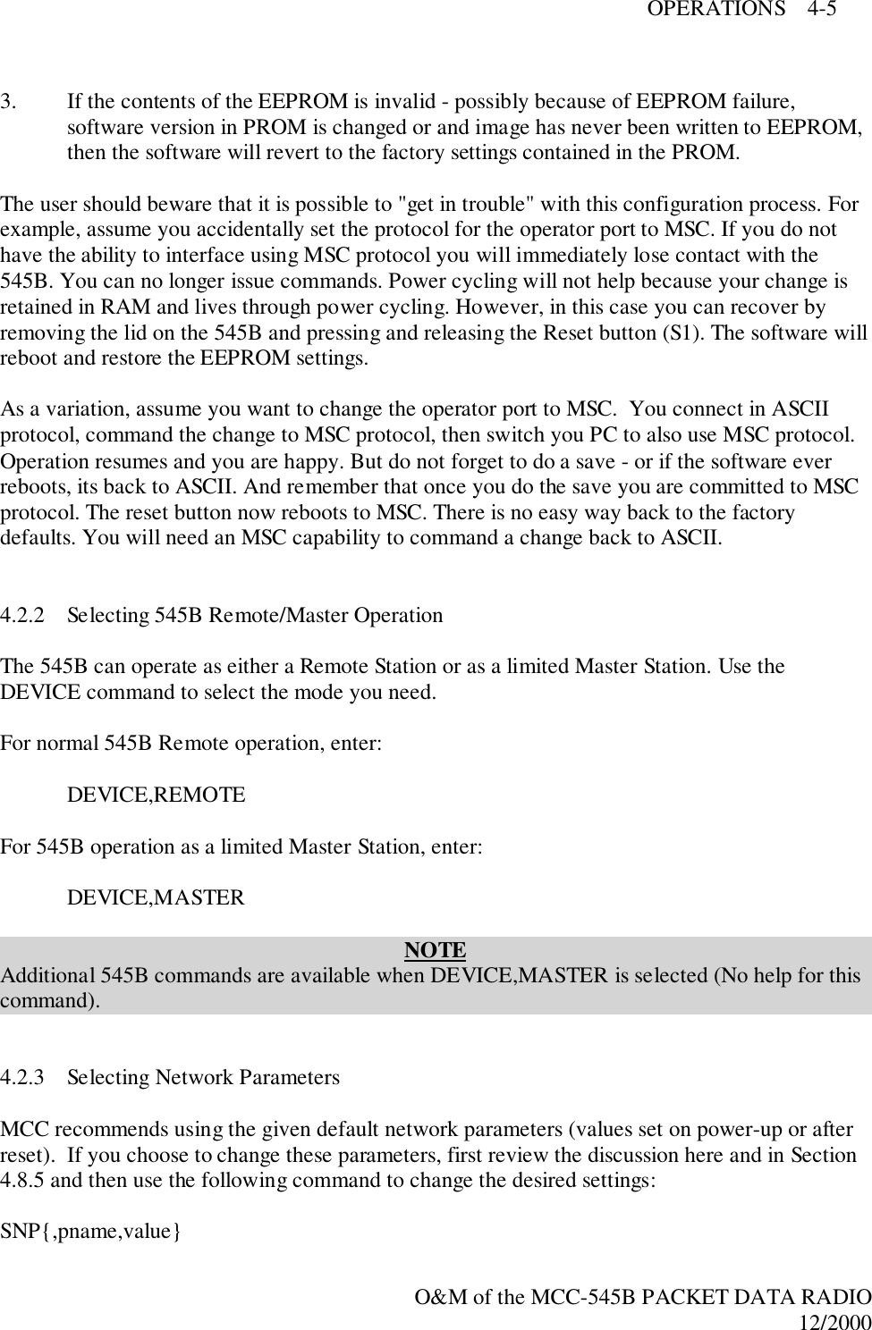 OPERATIONS    4-5O&amp;M of the MCC-545B PACKET DATA RADIO12/20003. If the contents of the EEPROM is invalid - possibly because of EEPROM failure,software version in PROM is changed or and image has never been written to EEPROM,then the software will revert to the factory settings contained in the PROM.The user should beware that it is possible to &quot;get in trouble&quot; with this configuration process. Forexample, assume you accidentally set the protocol for the operator port to MSC. If you do nothave the ability to interface using MSC protocol you will immediately lose contact with the545B. You can no longer issue commands. Power cycling will not help because your change isretained in RAM and lives through power cycling. However, in this case you can recover byremoving the lid on the 545B and pressing and releasing the Reset button (S1). The software willreboot and restore the EEPROM settings.As a variation, assume you want to change the operator port to MSC.  You connect in ASCIIprotocol, command the change to MSC protocol, then switch you PC to also use MSC protocol.Operation resumes and you are happy. But do not forget to do a save - or if the software everreboots, its back to ASCII. And remember that once you do the save you are committed to MSCprotocol. The reset button now reboots to MSC. There is no easy way back to the factorydefaults. You will need an MSC capability to command a change back to ASCII.4.2.2 Selecting 545B Remote/Master OperationThe 545B can operate as either a Remote Station or as a limited Master Station. Use theDEVICE command to select the mode you need.For normal 545B Remote operation, enter:DEVICE,REMOTEFor 545B operation as a limited Master Station, enter:DEVICE,MASTERNOTEAdditional 545B commands are available when DEVICE,MASTER is selected (No help for thiscommand).4.2.3 Selecting Network ParametersMCC recommends using the given default network parameters (values set on power-up or afterreset).  If you choose to change these parameters, first review the discussion here and in Section4.8.5 and then use the following command to change the desired settings:SNP{,pname,value}