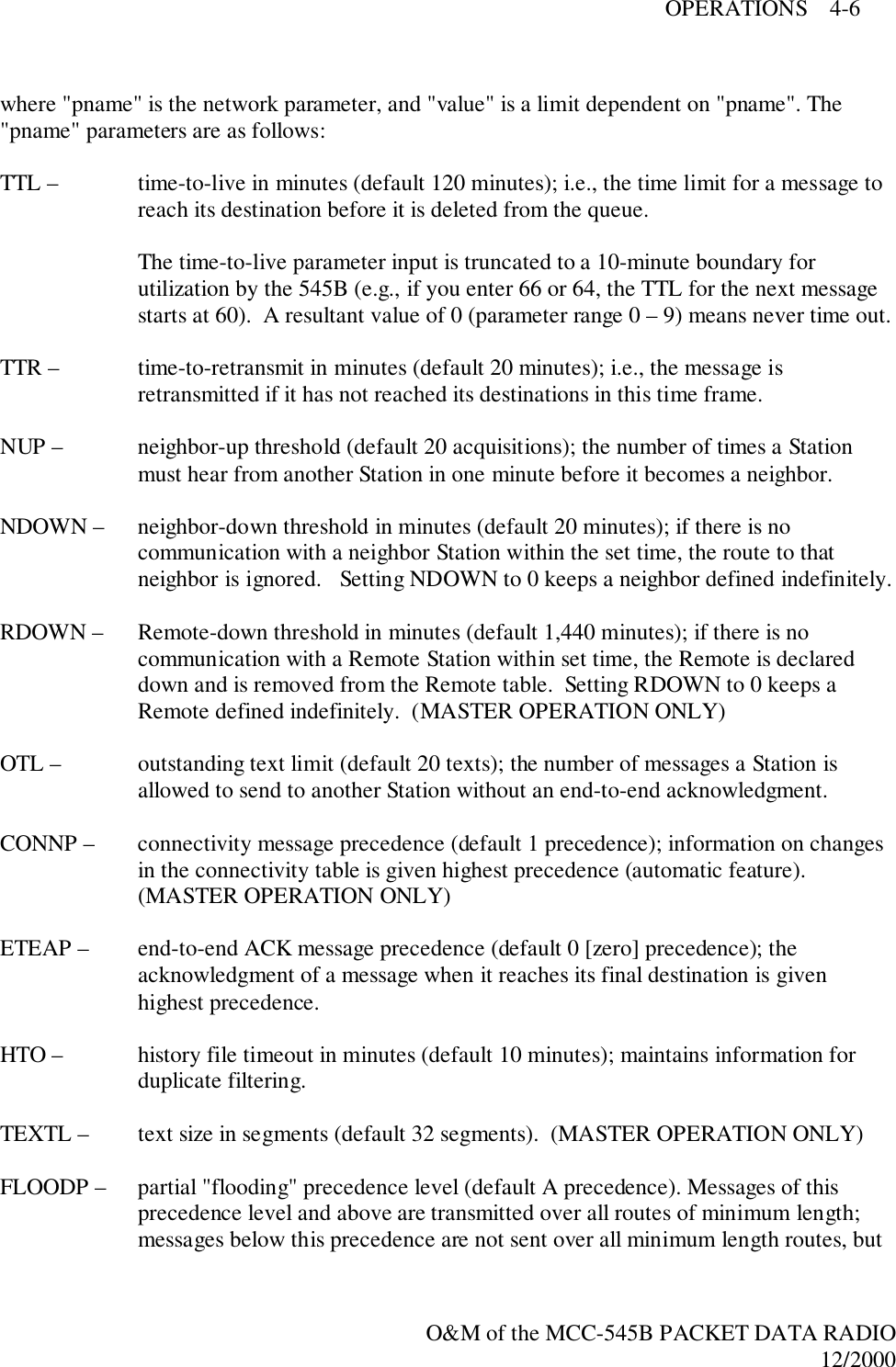 OPERATIONS    4-6O&amp;M of the MCC-545B PACKET DATA RADIO12/2000where &quot;pname&quot; is the network parameter, and &quot;value&quot; is a limit dependent on &quot;pname&quot;. The&quot;pname&quot; parameters are as follows:TTL –  time-to-live in minutes (default 120 minutes); i.e., the time limit for a message toreach its destination before it is deleted from the queue.The time-to-live parameter input is truncated to a 10-minute boundary forutilization by the 545B (e.g., if you enter 66 or 64, the TTL for the next messagestarts at 60).  A resultant value of 0 (parameter range 0 – 9) means never time out.TTR – time-to-retransmit in minutes (default 20 minutes); i.e., the message isretransmitted if it has not reached its destinations in this time frame.NUP – neighbor-up threshold (default 20 acquisitions); the number of times a Stationmust hear from another Station in one minute before it becomes a neighbor.NDOWN –  neighbor-down threshold in minutes (default 20 minutes); if there is nocommunication with a neighbor Station within the set time, the route to thatneighbor is ignored.   Setting NDOWN to 0 keeps a neighbor defined indefinitely.RDOWN –  Remote-down threshold in minutes (default 1,440 minutes); if there is nocommunication with a Remote Station within set time, the Remote is declareddown and is removed from the Remote table.  Setting RDOWN to 0 keeps aRemote defined indefinitely.  (MASTER OPERATION ONLY)OTL –  outstanding text limit (default 20 texts); the number of messages a Station isallowed to send to another Station without an end-to-end acknowledgment.CONNP –  connectivity message precedence (default 1 precedence); information on changesin the connectivity table is given highest precedence (automatic feature).(MASTER OPERATION ONLY)ETEAP –  end-to-end ACK message precedence (default 0 [zero] precedence); theacknowledgment of a message when it reaches its final destination is givenhighest precedence.HTO –  history file timeout in minutes (default 10 minutes); maintains information forduplicate filtering.TEXTL –  text size in segments (default 32 segments).  (MASTER OPERATION ONLY)FLOODP –  partial &quot;flooding&quot; precedence level (default A precedence). Messages of thisprecedence level and above are transmitted over all routes of minimum length;messages below this precedence are not sent over all minimum length routes, but