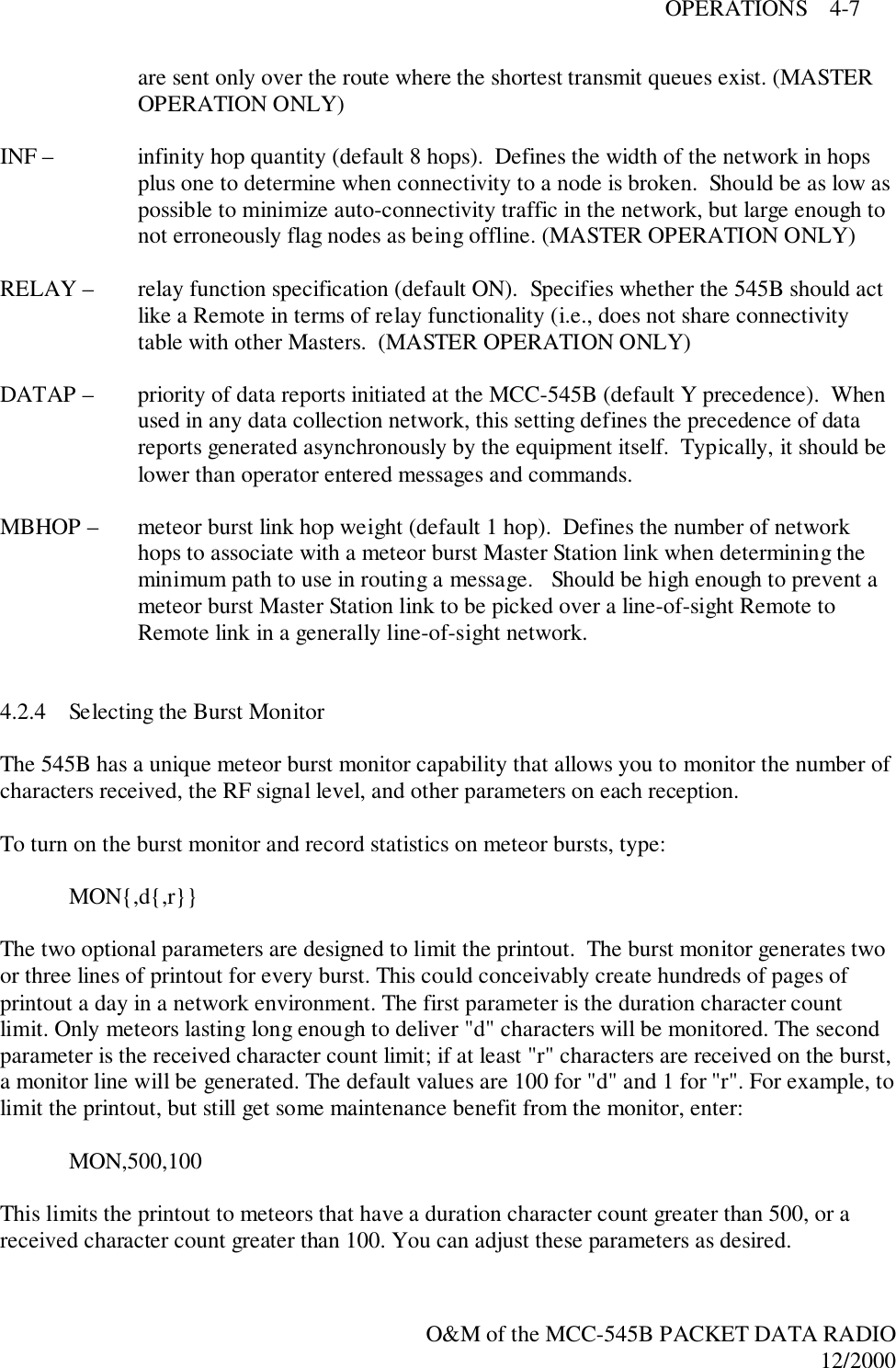 OPERATIONS    4-7O&amp;M of the MCC-545B PACKET DATA RADIO12/2000are sent only over the route where the shortest transmit queues exist. (MASTEROPERATION ONLY)INF –  infinity hop quantity (default 8 hops).  Defines the width of the network in hopsplus one to determine when connectivity to a node is broken.  Should be as low aspossible to minimize auto-connectivity traffic in the network, but large enough tonot erroneously flag nodes as being offline. (MASTER OPERATION ONLY)RELAY –  relay function specification (default ON).  Specifies whether the 545B should actlike a Remote in terms of relay functionality (i.e., does not share connectivitytable with other Masters.  (MASTER OPERATION ONLY)DATAP –  priority of data reports initiated at the MCC-545B (default Y precedence).  Whenused in any data collection network, this setting defines the precedence of datareports generated asynchronously by the equipment itself.  Typically, it should belower than operator entered messages and commands.MBHOP –  meteor burst link hop weight (default 1 hop).  Defines the number of networkhops to associate with a meteor burst Master Station link when determining theminimum path to use in routing a message.   Should be high enough to prevent ameteor burst Master Station link to be picked over a line-of-sight Remote toRemote link in a generally line-of-sight network.4.2.4 Selecting the Burst MonitorThe 545B has a unique meteor burst monitor capability that allows you to monitor the number ofcharacters received, the RF signal level, and other parameters on each reception.To turn on the burst monitor and record statistics on meteor bursts, type:MON{,d{,r}}The two optional parameters are designed to limit the printout.  The burst monitor generates twoor three lines of printout for every burst. This could conceivably create hundreds of pages ofprintout a day in a network environment. The first parameter is the duration character countlimit. Only meteors lasting long enough to deliver &quot;d&quot; characters will be monitored. The secondparameter is the received character count limit; if at least &quot;r&quot; characters are received on the burst,a monitor line will be generated. The default values are 100 for &quot;d&quot; and 1 for &quot;r&quot;. For example, tolimit the printout, but still get some maintenance benefit from the monitor, enter:MON,500,100This limits the printout to meteors that have a duration character count greater than 500, or areceived character count greater than 100. You can adjust these parameters as desired.