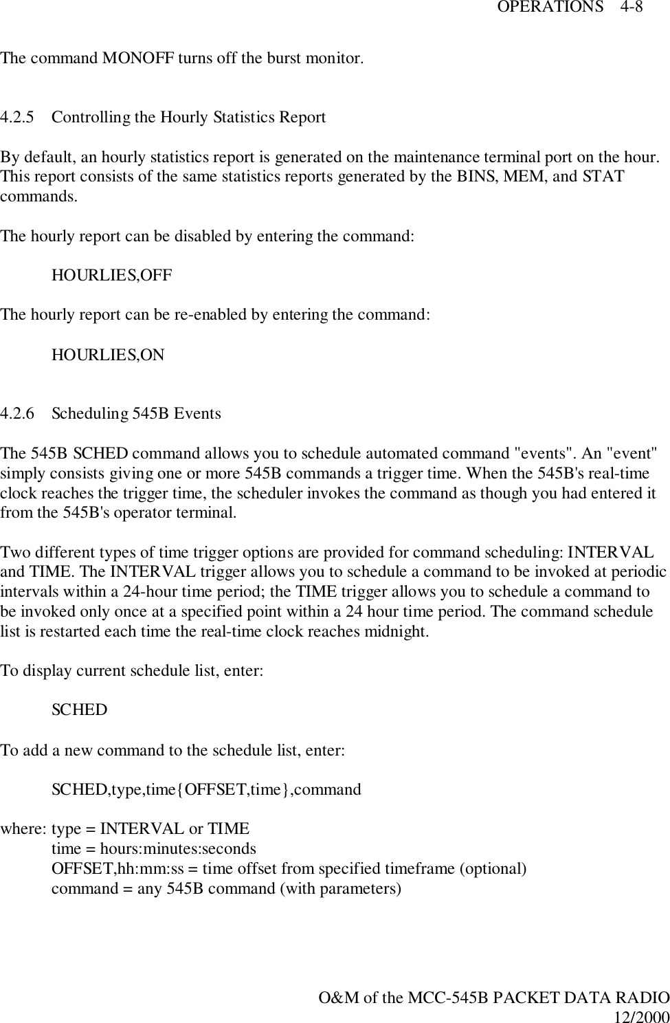 OPERATIONS    4-8O&amp;M of the MCC-545B PACKET DATA RADIO12/2000The command MONOFF turns off the burst monitor.4.2.5 Controlling the Hourly Statistics ReportBy default, an hourly statistics report is generated on the maintenance terminal port on the hour.This report consists of the same statistics reports generated by the BINS, MEM, and STATcommands.The hourly report can be disabled by entering the command:HOURLIES,OFFThe hourly report can be re-enabled by entering the command:HOURLIES,ON4.2.6 Scheduling 545B EventsThe 545B SCHED command allows you to schedule automated command &quot;events&quot;. An &quot;event&quot;simply consists giving one or more 545B commands a trigger time. When the 545B&apos;s real-timeclock reaches the trigger time, the scheduler invokes the command as though you had entered itfrom the 545B&apos;s operator terminal.Two different types of time trigger options are provided for command scheduling: INTERVALand TIME. The INTERVAL trigger allows you to schedule a command to be invoked at periodicintervals within a 24-hour time period; the TIME trigger allows you to schedule a command tobe invoked only once at a specified point within a 24 hour time period. The command schedulelist is restarted each time the real-time clock reaches midnight.To display current schedule list, enter:SCHEDTo add a new command to the schedule list, enter:SCHED,type,time{OFFSET,time},commandwhere: type = INTERVAL or TIMEtime = hours:minutes:secondsOFFSET,hh:mm:ss = time offset from specified timeframe (optional)command = any 545B command (with parameters)