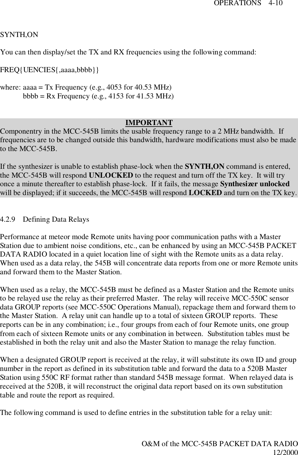 OPERATIONS    4-10O&amp;M of the MCC-545B PACKET DATA RADIO12/2000SYNTH,ONYou can then display/set the TX and RX frequencies using the following command:FREQ{UENCIES{,aaaa,bbbb}}where: aaaa = Tx Frequency (e.g., 4053 for 40.53 MHz)bbbb = Rx Frequency (e.g., 4153 for 41.53 MHz)IMPORTANTComponentry in the MCC-545B limits the usable frequency range to a 2 MHz bandwidth.  Iffrequencies are to be changed outside this bandwidth, hardware modifications must also be madeto the MCC-545B.If the synthesizer is unable to establish phase-lock when the SYNTH,ON command is entered,the MCC-545B will respond UNLOCKED to the request and turn off the TX key.  It will tryonce a minute thereafter to establish phase-lock.  If it fails, the message Synthesizer unlockedwill be displayed; if it succeeds, the MCC-545B will respond LOCKED and turn on the TX key.4.2.9 Defining Data RelaysPerformance at meteor mode Remote units having poor communication paths with a MasterStation due to ambient noise conditions, etc., can be enhanced by using an MCC-545B PACKETDATA RADIO located in a quiet location line of sight with the Remote units as a data relay.When used as a data relay, the 545B will concentrate data reports from one or more Remote unitsand forward them to the Master Station.When used as a relay, the MCC-545B must be defined as a Master Station and the Remote unitsto be relayed use the relay as their preferred Master.  The relay will receive MCC-550C sensordata GROUP reports (see MCC-550C Operations Manual), repackage them and forward them tothe Master Station.  A relay unit can handle up to a total of sixteen GROUP reports.  Thesereports can be in any combination; i.e., four groups from each of four Remote units, one groupfrom each of sixteen Remote units or any combination in between.  Substitution tables must beestablished in both the relay unit and also the Master Station to manage the relay function.When a designated GROUP report is received at the relay, it will substitute its own ID and groupnumber in the report as defined in its substitution table and forward the data to a 520B MasterStation using 550C RF format rather than standard 545B message format.  When relayed data isreceived at the 520B, it will reconstruct the original data report based on its own substitutiontable and route the report as required.The following command is used to define entries in the substitution table for a relay unit: