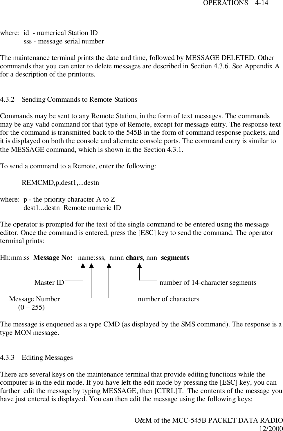 OPERATIONS    4-14O&amp;M of the MCC-545B PACKET DATA RADIO12/2000where:  id  - numerical Station ID sss - message serial numberThe maintenance terminal prints the date and time, followed by MESSAGE DELETED. Othercommands that you can enter to delete messages are described in Section 4.3.6. See Appendix Afor a description of the printouts.4.3.2 Sending Commands to Remote StationsCommands may be sent to any Remote Station, in the form of text messages. The commandsmay be any valid command for that type of Remote, except for message entry. The response textfor the command is transmitted back to the 545B in the form of command response packets, andit is displayed on both the console and alternate console ports. The command entry is similar tothe MESSAGE command, which is shown in the Section 4.3.1.To send a command to a Remote, enter the following:REMCMD,p,dest1,...destnwhere:  p - the priority character A to Z dest1...destn  Remote numeric IDThe operator is prompted for the text of the single command to be entered using the messageeditor. Once the command is entered, press the [ESC] key to send the command. The operatorterminal prints:Hh:mm:ss  Message No:   name:sss,  nnnn chars, nnn  segments                   Master ID     number of 14-character segments     Message Number     number of characters          (0 – 255)The message is enqueued as a type CMD (as displayed by the SMS command). The response is atype MON message.4.3.3 Editing MessagesThere are several keys on the maintenance terminal that provide editing functions while thecomputer is in the edit mode. If you have left the edit mode by pressing the [ESC] key, you canfurther  edit the message by typing MESSAGE, then [CTRL]T.  The contents of the message youhave just entered is displayed. You can then edit the message using the following keys: