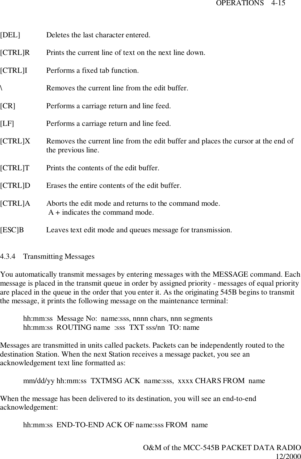 OPERATIONS    4-15O&amp;M of the MCC-545B PACKET DATA RADIO12/2000[DEL] Deletes the last character entered.[CTRL]R Prints the current line of text on the next line down.[CTRL]I Performs a fixed tab function.\ Removes the current line from the edit buffer.[CR] Performs a carriage return and line feed.[LF] Performs a carriage return and line feed.[CTRL]X Removes the current line from the edit buffer and places the cursor at the end ofthe previous line.[CTRL]T Prints the contents of the edit buffer.[CTRL]D Erases the entire contents of the edit buffer.[CTRL]A Aborts the edit mode and returns to the command mode. A + indicates the command mode.[ESC]B Leaves text edit mode and queues message for transmission.4.3.4 Transmitting MessagesYou automatically transmit messages by entering messages with the MESSAGE command. Eachmessage is placed in the transmit queue in order by assigned priority - messages of equal priorityare placed in the queue in the order that you enter it. As the originating 545B begins to transmitthe message, it prints the following message on the maintenance terminal:hh:mm:ss  Message No:  name:sss, nnnn chars, nnn segmentshh:mm:ss  ROUTING name  :sss  TXT sss/nn  TO: nameMessages are transmitted in units called packets. Packets can be independently routed to thedestination Station. When the next Station receives a message packet, you see anacknowledgement text line formatted as:mm/dd/yy hh:mm:ss  TXTMSG ACK  name:sss,  xxxx CHARS FROM  nameWhen the message has been delivered to its destination, you will see an end-to-endacknowledgement:hh:mm:ss  END-TO-END ACK OF name:sss FROM  name