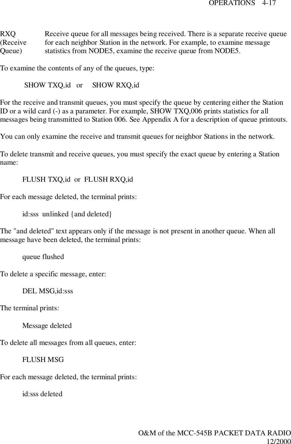 OPERATIONS    4-17O&amp;M of the MCC-545B PACKET DATA RADIO12/2000RXQ Receive queue for all messages being received. There is a separate receive queue(Receive  for each neighbor Station in the network. For example, to examine messageQueue) statistics from NODE5, examine the receive queue from NODE5.To examine the contents of any of the queues, type: SHOW TXQ,id   or     SHOW RXQ,idFor the receive and transmit queues, you must specify the queue by centering either the StationID or a wild card (-) as a parameter. For example, SHOW TXQ,006 prints statistics for allmessages being transmitted to Station 006. See Appendix A for a description of queue printouts.You can only examine the receive and transmit queues for neighbor Stations in the network.To delete transmit and receive queues, you must specify the exact queue by entering a Stationname:FLUSH TXQ,id  or  FLUSH RXQ,idFor each message deleted, the terminal prints:id:sss  unlinked {and deleted}The &quot;and deleted&quot; text appears only if the message is not present in another queue. When allmessage have been deleted, the terminal prints:queue flushedTo delete a specific message, enter:DEL MSG,id:sssThe terminal prints:Message deletedTo delete all messages from all queues, enter:FLUSH MSGFor each message deleted, the terminal prints:id:sss deleted