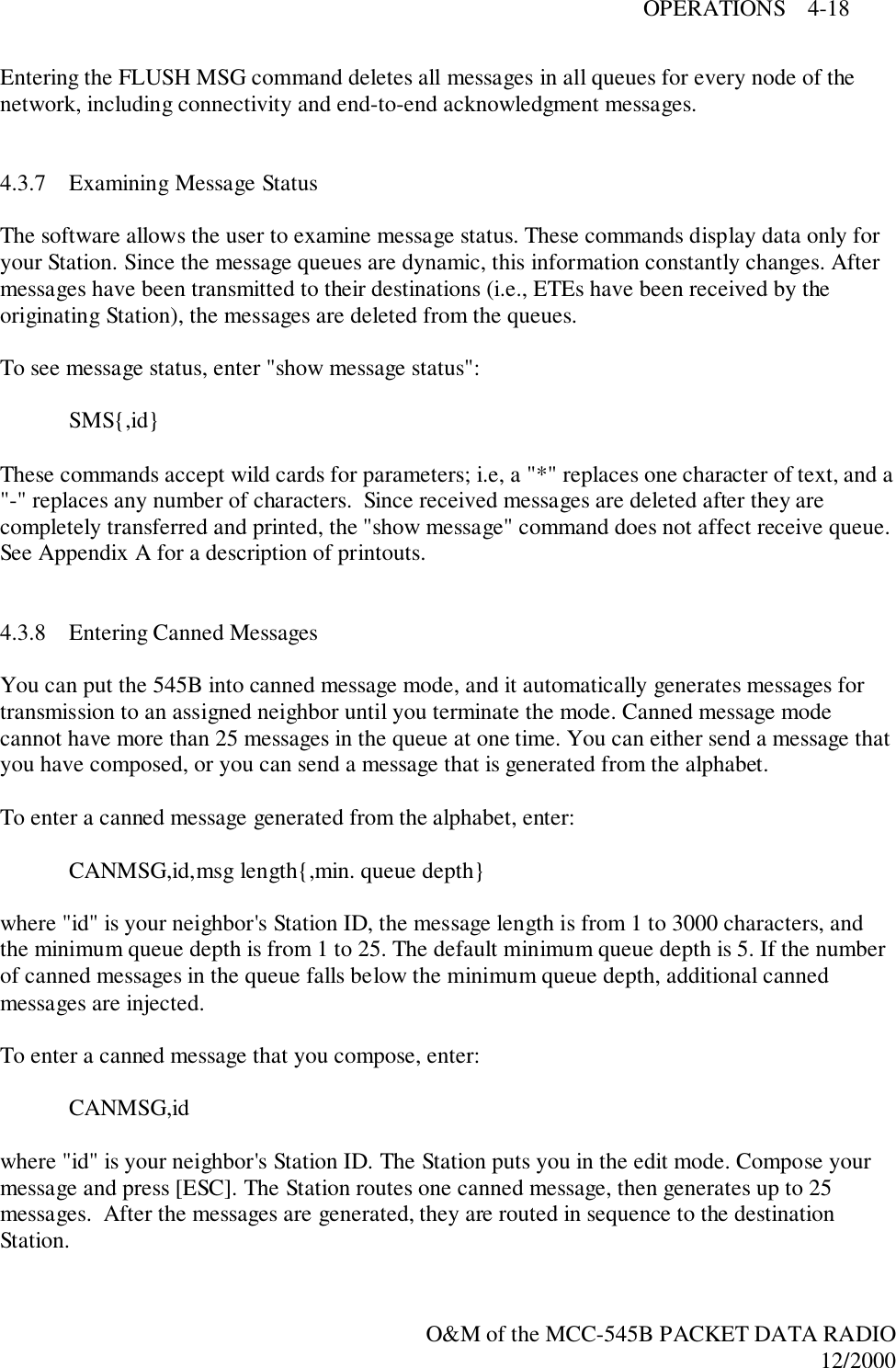 OPERATIONS    4-18O&amp;M of the MCC-545B PACKET DATA RADIO12/2000Entering the FLUSH MSG command deletes all messages in all queues for every node of thenetwork, including connectivity and end-to-end acknowledgment messages.4.3.7 Examining Message StatusThe software allows the user to examine message status. These commands display data only foryour Station. Since the message queues are dynamic, this information constantly changes. Aftermessages have been transmitted to their destinations (i.e., ETEs have been received by theoriginating Station), the messages are deleted from the queues.To see message status, enter &quot;show message status&quot;:SMS{,id}These commands accept wild cards for parameters; i.e, a &quot;*&quot; replaces one character of text, and a&quot;-&quot; replaces any number of characters.  Since received messages are deleted after they arecompletely transferred and printed, the &quot;show message&quot; command does not affect receive queue.See Appendix A for a description of printouts.4.3.8 Entering Canned MessagesYou can put the 545B into canned message mode, and it automatically generates messages fortransmission to an assigned neighbor until you terminate the mode. Canned message modecannot have more than 25 messages in the queue at one time. You can either send a message thatyou have composed, or you can send a message that is generated from the alphabet.To enter a canned message generated from the alphabet, enter:CANMSG,id,msg length{,min. queue depth}where &quot;id&quot; is your neighbor&apos;s Station ID, the message length is from 1 to 3000 characters, andthe minimum queue depth is from 1 to 25. The default minimum queue depth is 5. If the numberof canned messages in the queue falls below the minimum queue depth, additional cannedmessages are injected.To enter a canned message that you compose, enter:CANMSG,idwhere &quot;id&quot; is your neighbor&apos;s Station ID. The Station puts you in the edit mode. Compose yourmessage and press [ESC]. The Station routes one canned message, then generates up to 25messages.  After the messages are generated, they are routed in sequence to the destinationStation.