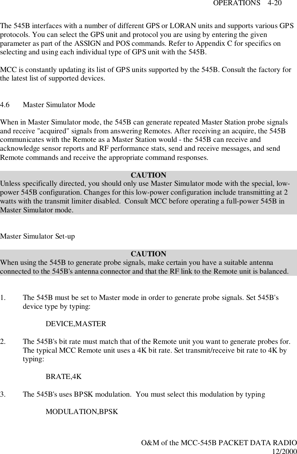 OPERATIONS    4-20O&amp;M of the MCC-545B PACKET DATA RADIO12/2000The 545B interfaces with a number of different GPS or LORAN units and supports various GPSprotocols. You can select the GPS unit and protocol you are using by entering the givenparameter as part of the ASSIGN and POS commands. Refer to Appendix C for specifics onselecting and using each individual type of GPS unit with the 545B.MCC is constantly updating its list of GPS units supported by the 545B. Consult the factory forthe latest list of supported devices.4.6 Master Simulator ModeWhen in Master Simulator mode, the 545B can generate repeated Master Station probe signalsand receive &quot;acquired&quot; signals from answering Remotes. After receiving an acquire, the 545Bcommunicates with the Remote as a Master Station would - the 545B can receive andacknowledge sensor reports and RF performance stats, send and receive messages, and sendRemote commands and receive the appropriate command responses.CAUTIONUnless specifically directed, you should only use Master Simulator mode with the special, low-power 545B configuration. Changes for this low-power configuration include transmitting at 2watts with the transmit limiter disabled.  Consult MCC before operating a full-power 545B inMaster Simulator mode.Master Simulator Set-upCAUTIONWhen using the 545B to generate probe signals, make certain you have a suitable antennaconnected to the 545B&apos;s antenna connector and that the RF link to the Remote unit is balanced.1. The 545B must be set to Master mode in order to generate probe signals. Set 545B&apos;sdevice type by typing:    DEVICE,MASTER2. The 545B&apos;s bit rate must match that of the Remote unit you want to generate probes for.The typical MCC Remote unit uses a 4K bit rate. Set transmit/receive bit rate to 4K bytyping:BRATE,4K3. The 545B&apos;s uses BPSK modulation.  You must select this modulation by typing MODULATION,BPSK