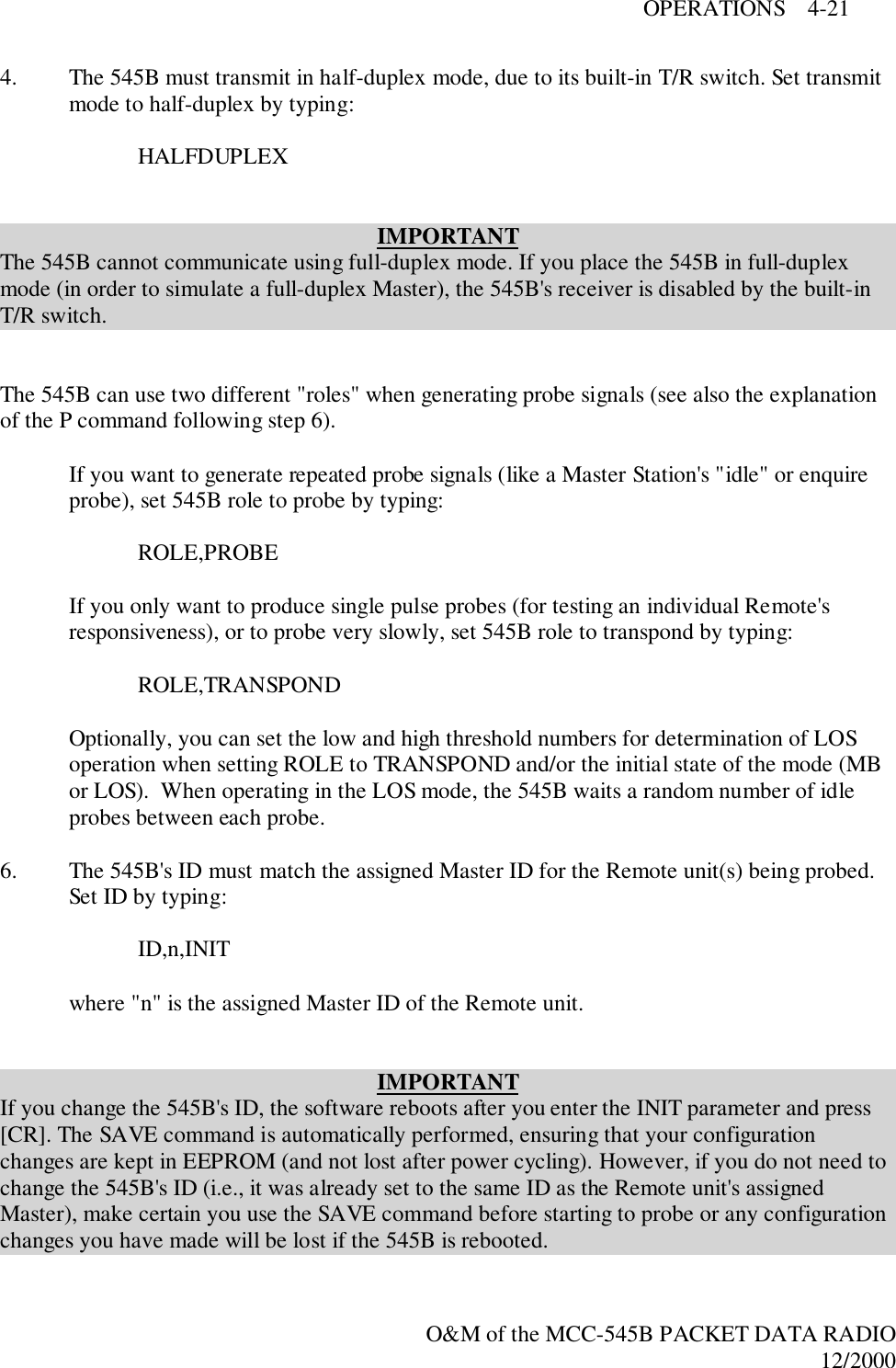 OPERATIONS    4-21O&amp;M of the MCC-545B PACKET DATA RADIO12/20004. The 545B must transmit in half-duplex mode, due to its built-in T/R switch. Set transmitmode to half-duplex by typing:HALFDUPLEXIMPORTANTThe 545B cannot communicate using full-duplex mode. If you place the 545B in full-duplexmode (in order to simulate a full-duplex Master), the 545B&apos;s receiver is disabled by the built-inT/R switch.The 545B can use two different &quot;roles&quot; when generating probe signals (see also the explanationof the P command following step 6).If you want to generate repeated probe signals (like a Master Station&apos;s &quot;idle&quot; or enquireprobe), set 545B role to probe by typing:ROLE,PROBEIf you only want to produce single pulse probes (for testing an individual Remote&apos;sresponsiveness), or to probe very slowly, set 545B role to transpond by typing:ROLE,TRANSPONDOptionally, you can set the low and high threshold numbers for determination of LOSoperation when setting ROLE to TRANSPOND and/or the initial state of the mode (MBor LOS).  When operating in the LOS mode, the 545B waits a random number of idleprobes between each probe.6. The 545B&apos;s ID must match the assigned Master ID for the Remote unit(s) being probed.Set ID by typing:ID,n,INITwhere &quot;n&quot; is the assigned Master ID of the Remote unit.IMPORTANTIf you change the 545B&apos;s ID, the software reboots after you enter the INIT parameter and press[CR]. The SAVE command is automatically performed, ensuring that your configurationchanges are kept in EEPROM (and not lost after power cycling). However, if you do not need tochange the 545B&apos;s ID (i.e., it was already set to the same ID as the Remote unit&apos;s assignedMaster), make certain you use the SAVE command before starting to probe or any configurationchanges you have made will be lost if the 545B is rebooted.