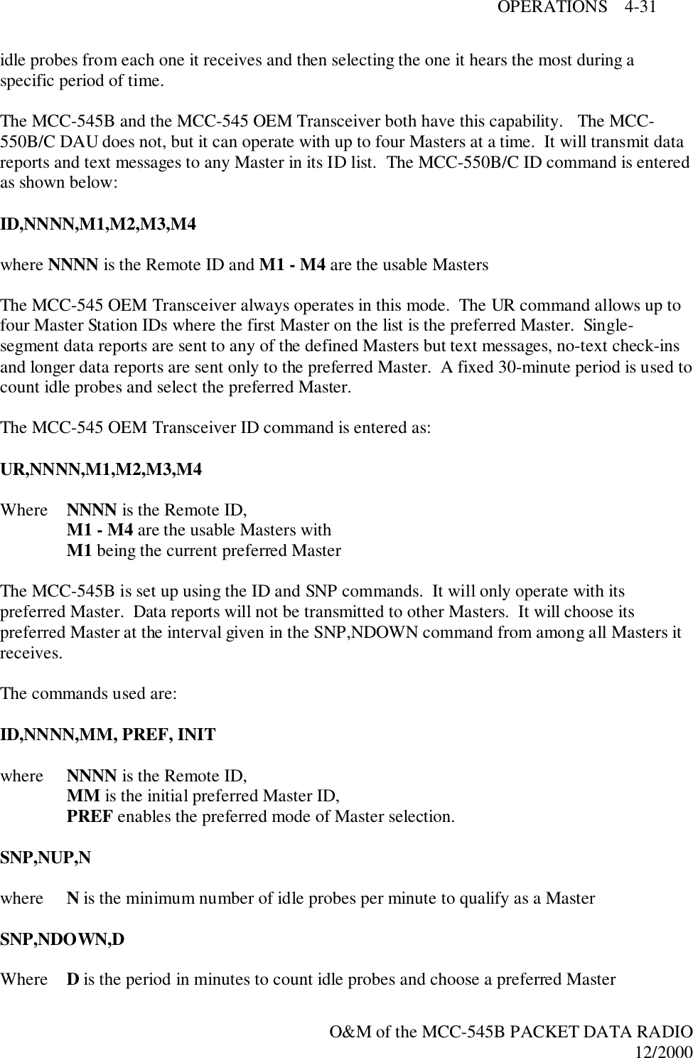 OPERATIONS    4-31O&amp;M of the MCC-545B PACKET DATA RADIO12/2000idle probes from each one it receives and then selecting the one it hears the most during aspecific period of time.The MCC-545B and the MCC-545 OEM Transceiver both have this capability.   The MCC-550B/C DAU does not, but it can operate with up to four Masters at a time.  It will transmit datareports and text messages to any Master in its ID list.  The MCC-550B/C ID command is enteredas shown below:ID,NNNN,M1,M2,M3,M4where NNNN is the Remote ID and M1 - M4 are the usable MastersThe MCC-545 OEM Transceiver always operates in this mode.  The UR command allows up tofour Master Station IDs where the first Master on the list is the preferred Master.  Single-segment data reports are sent to any of the defined Masters but text messages, no-text check-insand longer data reports are sent only to the preferred Master.  A fixed 30-minute period is used tocount idle probes and select the preferred Master.The MCC-545 OEM Transceiver ID command is entered as:UR,NNNN,M1,M2,M3,M4Where NNNN is the Remote ID,M1 - M4 are the usable Masters withM1 being the current preferred MasterThe MCC-545B is set up using the ID and SNP commands.  It will only operate with itspreferred Master.  Data reports will not be transmitted to other Masters.  It will choose itspreferred Master at the interval given in the SNP,NDOWN command from among all Masters itreceives.The commands used are:ID,NNNN,MM, PREF, INITwhere  NNNN is the Remote ID,MM is the initial preferred Master ID,PREF enables the preferred mode of Master selection.SNP,NUP,Nwhere  N is the minimum number of idle probes per minute to qualify as a MasterSNP,NDOWN,DWhere D is the period in minutes to count idle probes and choose a preferred Master