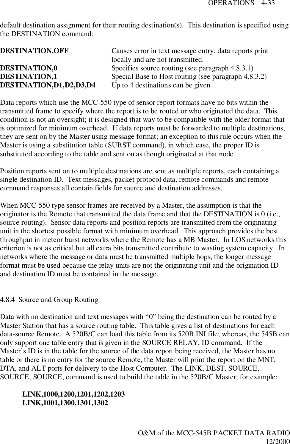 OPERATIONS    4-33O&amp;M of the MCC-545B PACKET DATA RADIO12/2000default destination assignment for their routing destination(s).  This destination is specified usingthe DESTINATION command:DESTINATION,OFF Causes error in text message entry, data reports printlocally and are not transmitted.DESTINATION,0 Specifies source routing (see paragraph 4.8.3.1)DESTINATION,1 Special Base to Host routing (see paragraph 4.8.3.2)DESTINATION,D1,D2,D3,D4 Up to 4 destinations can be givenData reports which use the MCC-550 type of sensor report formats have no bits within thetransmitted frame to specify where the report is to be routed or who originated the data.  Thiscondition is not an oversight; it is designed that way to be compatible with the older format thatis optimized for minimum overhead.  If data reports must be forwarded to multiple destinations,they are sent on by the Master using message format; an exception to this rule occurs when theMaster is using a substitution table (SUBST command), in which case, the proper ID issubstituted according to the table and sent on as though originated at that node.Position reports sent on to multiple destinations are sent as multiple reports, each containing asingle destination ID.  Text messages, packet protocol data, remote commands and remotecommand responses all contain fields for source and destination addresses.When MCC-550 type sensor frames are received by a Master, the assumption is that theoriginator is the Remote that transmitted the data frame and that the DESTINATION is 0 (i.e.,source routing).  Sensor data reports and position reports are transmitted from the originatingunit in the shortest possible format with minimum overhead.  This approach provides the bestthroughput in meteor burst networks where the Remote has a MB Master.  In LOS networks thiscriterion is not as critical but all extra bits transmitted contribute to wasting system capacity.  Innetworks where the message or data must be transmitted multiple hops, the longer messageformat must be used because the relay units are not the originating unit and the origination IDand destination ID must be contained in the message.4.8.4  Source and Group RoutingData with no destination and text messages with “0” being the destination can be routed by aMaster Station that has a source routing table.  This table gives a list of destinations for eachdata-source Remote.  A 520B/C can load this table from its 520B.INI file; whereas, the 545B canonly support one table entry that is given in the SOURCE RELAY, ID command.  If theMaster’s ID is in the table for the source of the data report being received, the Master has notable or there is no entry for the source Remote, the Master will print the report on the MNT,DTA, and ALT ports for delivery to the Host Computer.  The LINK, DEST, SOURCE,SOURCE, SOURCE, command is used to build the table in the 520B/C Master, for example:LINK,1000,1200,1201,1202,1203LINK,1001,1300,1301,1302