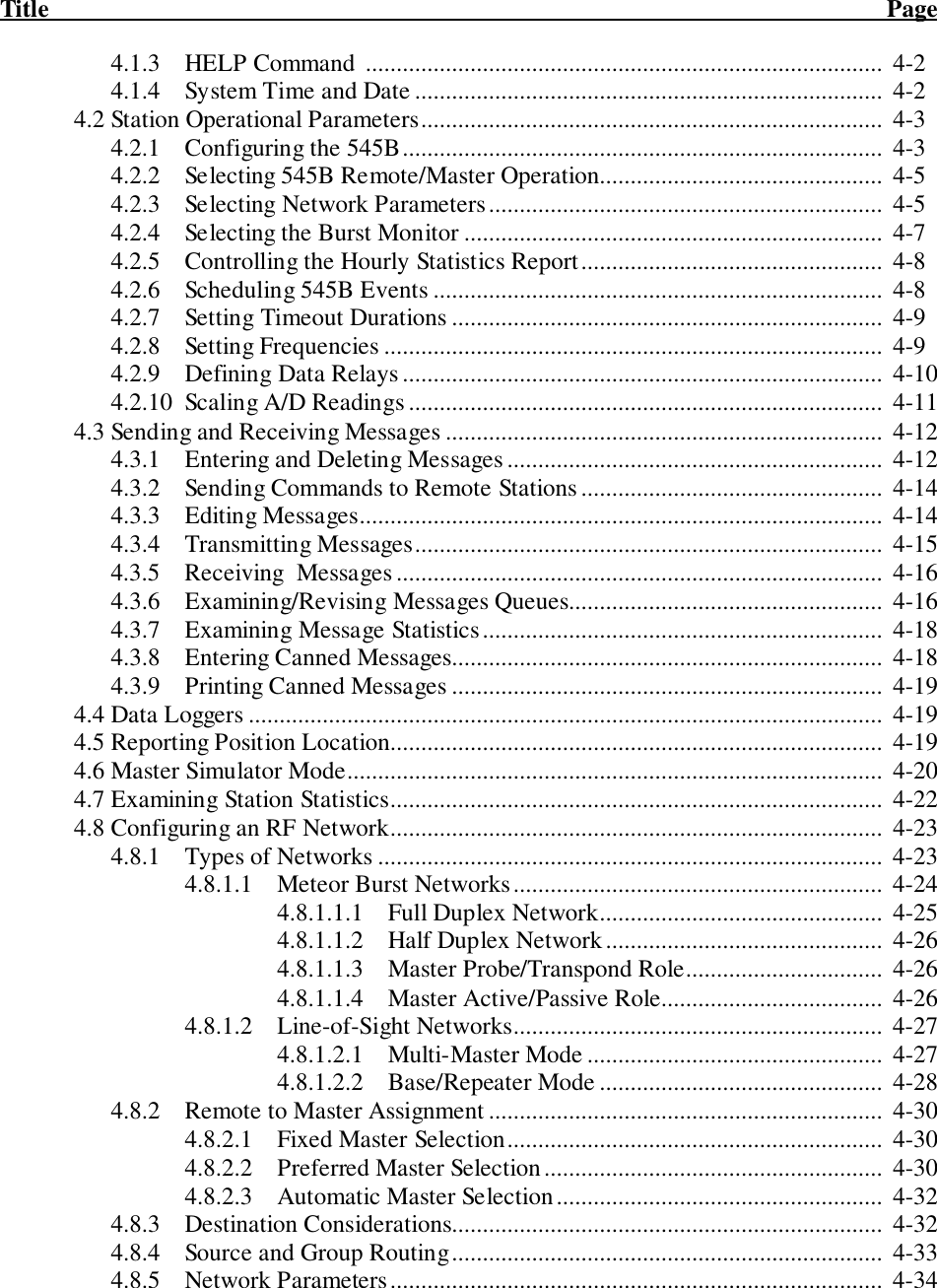 Title                                                                                                                                        Page4.1.3 HELP Command  ....................................................................................  4-24.1.4 System Time and Date ............................................................................  4-24.2 Station Operational Parameters...........................................................................  4-34.2.1 Configuring the 545B..............................................................................  4-34.2.2 Selecting 545B Remote/Master Operation..............................................  4-54.2.3 Selecting Network Parameters................................................................  4-54.2.4 Selecting the Burst Monitor .................................................................... 4-74.2.5 Controlling the Hourly Statistics Report.................................................  4-84.2.6 Scheduling 545B Events ......................................................................... 4-84.2.7 Setting Timeout Durations ......................................................................  4-94.2.8 Setting Frequencies .................................................................................  4-94.2.9 Defining Data Relays..............................................................................  4-104.2.10 Scaling A/D Readings.............................................................................  4-114.3 Sending and Receiving Messages .......................................................................  4-124.3.1 Entering and Deleting Messages .............................................................  4-124.3.2 Sending Commands to Remote Stations.................................................  4-144.3.3 Editing Messages.....................................................................................  4-144.3.4 Transmitting Messages............................................................................  4-154.3.5 Receiving  Messages...............................................................................  4-164.3.6 Examining/Revising Messages Queues...................................................  4-164.3.7 Examining Message Statistics.................................................................  4-184.3.8 Entering Canned Messages......................................................................  4-184.3.9 Printing Canned Messages ......................................................................  4-194.4 Data Loggers .......................................................................................................  4-194.5 Reporting Position Location................................................................................  4-194.6 Master Simulator Mode.......................................................................................  4-204.7 Examining Station Statistics................................................................................  4-224.8 Configuring an RF Network................................................................................  4-234.8.1 Types of Networks ..................................................................................  4-234.8.1.1 Meteor Burst Networks............................................................  4-244.8.1.1.1 Full Duplex Network..............................................  4-254.8.1.1.2 Half Duplex Network.............................................  4-264.8.1.1.3 Master Probe/Transpond Role................................  4-264.8.1.1.4   Master Active/Passive Role.................................... 4-264.8.1.2 Line-of-Sight Networks............................................................  4-274.8.1.2.1 Multi-Master Mode ................................................  4-274.8.1.2.2 Base/Repeater Mode ..............................................  4-284.8.2 Remote to Master Assignment ................................................................  4-304.8.2.1 Fixed Master Selection.............................................................  4-304.8.2.2 Preferred Master Selection.......................................................  4-304.8.2.3 Automatic Master Selection.....................................................  4-324.8.3 Destination Considerations......................................................................  4-324.8.4 Source and Group Routing......................................................................  4-334.8.5 Network Parameters................................................................................  4-34