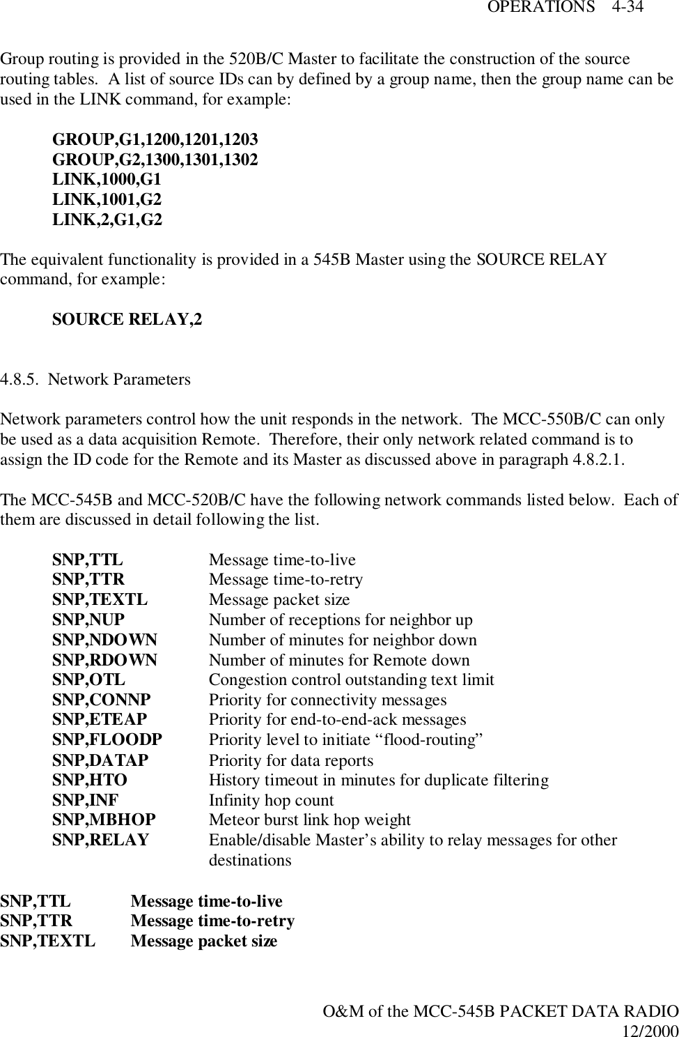 OPERATIONS    4-34O&amp;M of the MCC-545B PACKET DATA RADIO12/2000Group routing is provided in the 520B/C Master to facilitate the construction of the sourcerouting tables.  A list of source IDs can by defined by a group name, then the group name can beused in the LINK command, for example:GROUP,G1,1200,1201,1203GROUP,G2,1300,1301,1302LINK,1000,G1LINK,1001,G2LINK,2,G1,G2The equivalent functionality is provided in a 545B Master using the SOURCE RELAYcommand, for example:SOURCE RELAY,24.8.5.  Network ParametersNetwork parameters control how the unit responds in the network.  The MCC-550B/C can onlybe used as a data acquisition Remote.  Therefore, their only network related command is toassign the ID code for the Remote and its Master as discussed above in paragraph 4.8.2.1.The MCC-545B and MCC-520B/C have the following network commands listed below.  Each ofthem are discussed in detail following the list.SNP,TTL Message time-to-liveSNP,TTR Message time-to-retrySNP,TEXTL Message packet sizeSNP,NUP Number of receptions for neighbor upSNP,NDOWN Number of minutes for neighbor downSNP,RDOWN Number of minutes for Remote downSNP,OTL Congestion control outstanding text limitSNP,CONNP Priority for connectivity messagesSNP,ETEAP Priority for end-to-end-ack messagesSNP,FLOODP Priority level to initiate “flood-routing”SNP,DATAP Priority for data reportsSNP,HTO History timeout in minutes for duplicate filteringSNP,INF Infinity hop countSNP,MBHOP Meteor burst link hop weightSNP,RELAY Enable/disable Master’s ability to relay messages for otherdestinationsSNP,TTL Message time-to-liveSNP,TTR Message time-to-retrySNP,TEXTL Message packet size