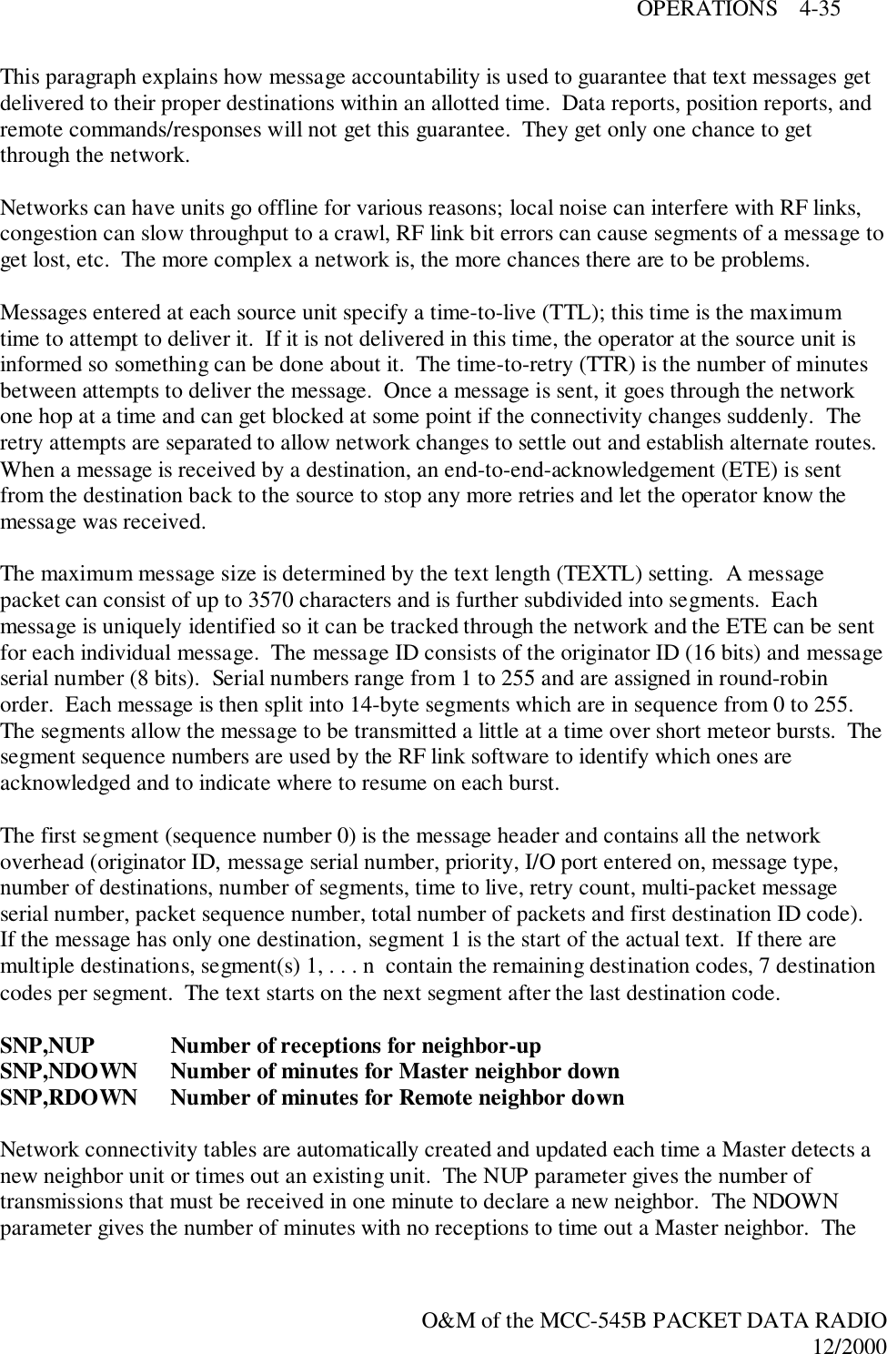 OPERATIONS    4-35O&amp;M of the MCC-545B PACKET DATA RADIO12/2000This paragraph explains how message accountability is used to guarantee that text messages getdelivered to their proper destinations within an allotted time.  Data reports, position reports, andremote commands/responses will not get this guarantee.  They get only one chance to getthrough the network.Networks can have units go offline for various reasons; local noise can interfere with RF links,congestion can slow throughput to a crawl, RF link bit errors can cause segments of a message toget lost, etc.  The more complex a network is, the more chances there are to be problems.Messages entered at each source unit specify a time-to-live (TTL); this time is the maximumtime to attempt to deliver it.  If it is not delivered in this time, the operator at the source unit isinformed so something can be done about it.  The time-to-retry (TTR) is the number of minutesbetween attempts to deliver the message.  Once a message is sent, it goes through the networkone hop at a time and can get blocked at some point if the connectivity changes suddenly.  Theretry attempts are separated to allow network changes to settle out and establish alternate routes.When a message is received by a destination, an end-to-end-acknowledgement (ETE) is sentfrom the destination back to the source to stop any more retries and let the operator know themessage was received.The maximum message size is determined by the text length (TEXTL) setting.  A messagepacket can consist of up to 3570 characters and is further subdivided into segments.  Eachmessage is uniquely identified so it can be tracked through the network and the ETE can be sentfor each individual message.  The message ID consists of the originator ID (16 bits) and messageserial number (8 bits).  Serial numbers range from 1 to 255 and are assigned in round-robinorder.  Each message is then split into 14-byte segments which are in sequence from 0 to 255.The segments allow the message to be transmitted a little at a time over short meteor bursts.  Thesegment sequence numbers are used by the RF link software to identify which ones areacknowledged and to indicate where to resume on each burst.The first segment (sequence number 0) is the message header and contains all the networkoverhead (originator ID, message serial number, priority, I/O port entered on, message type,number of destinations, number of segments, time to live, retry count, multi-packet messageserial number, packet sequence number, total number of packets and first destination ID code).If the message has only one destination, segment 1 is the start of the actual text.  If there aremultiple destinations, segment(s) 1, . . . n  contain the remaining destination codes, 7 destinationcodes per segment.  The text starts on the next segment after the last destination code.SNP,NUP Number of receptions for neighbor-upSNP,NDOWN Number of minutes for Master neighbor downSNP,RDOWN Number of minutes for Remote neighbor downNetwork connectivity tables are automatically created and updated each time a Master detects anew neighbor unit or times out an existing unit.  The NUP parameter gives the number oftransmissions that must be received in one minute to declare a new neighbor.  The NDOWNparameter gives the number of minutes with no receptions to time out a Master neighbor.  The