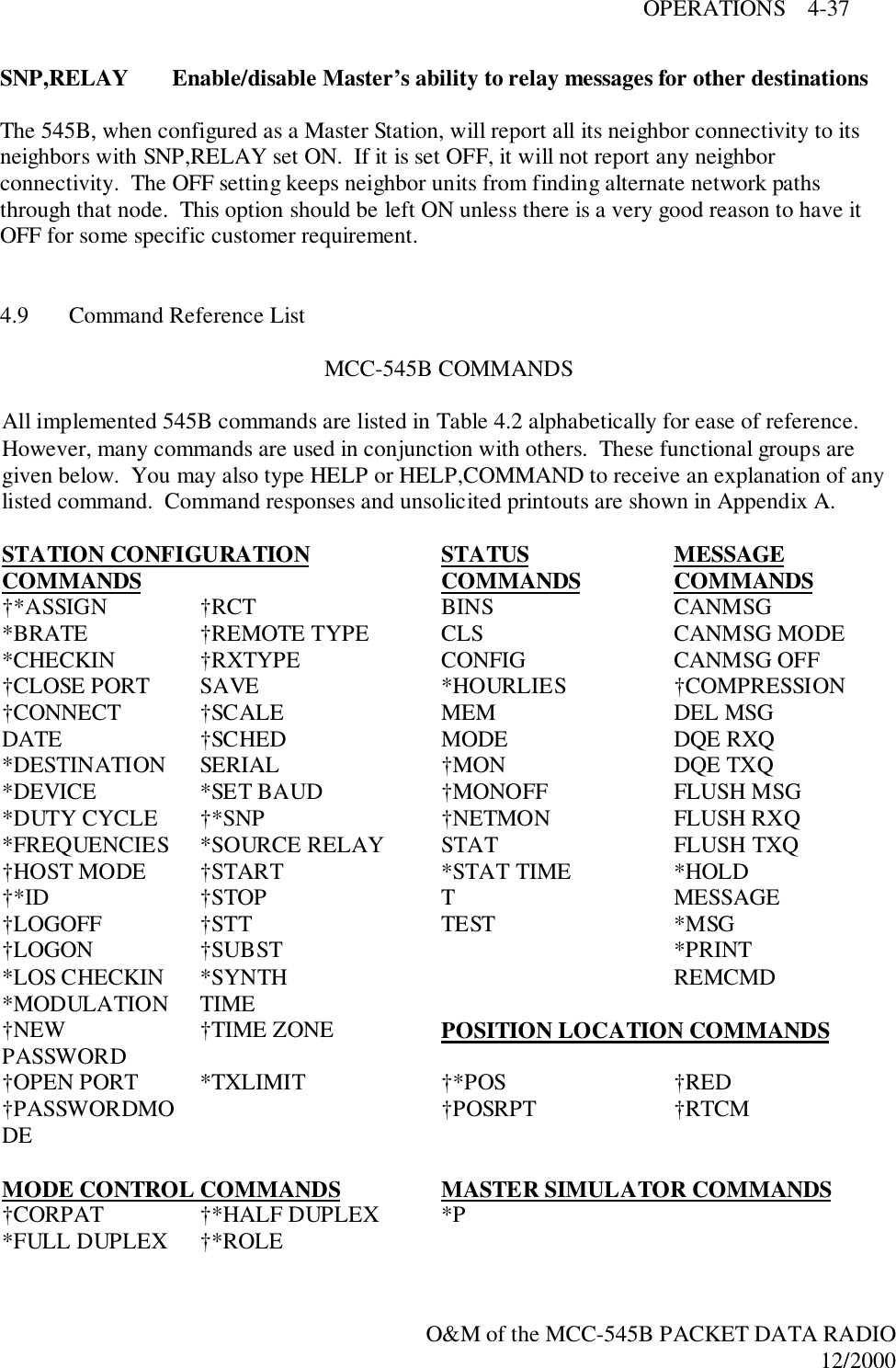 OPERATIONS    4-37O&amp;M of the MCC-545B PACKET DATA RADIO12/2000SNP,RELAY Enable/disable Master’s ability to relay messages for other destinationsThe 545B, when configured as a Master Station, will report all its neighbor connectivity to itsneighbors with SNP,RELAY set ON.  If it is set OFF, it will not report any neighborconnectivity.  The OFF setting keeps neighbor units from finding alternate network pathsthrough that node.  This option should be left ON unless there is a very good reason to have itOFF for some specific customer requirement.4.9 Command Reference ListMCC-545B COMMANDSAll implemented 545B commands are listed in Table 4.2 alphabetically for ease of reference.However, many commands are used in conjunction with others.  These functional groups aregiven below.  You may also type HELP or HELP,COMMAND to receive an explanation of anylisted command.  Command responses and unsolicited printouts are shown in Appendix A.STATION CONFIGURATIONCOMMANDS STATUSCOMMANDS MESSAGECOMMANDS†*ASSIGN †RCT BINS CANMSG*BRATE †REMOTE TYPE CLS CANMSG MODE*CHECKIN †RXTYPE CONFIG CANMSG OFF†CLOSE PORT SAVE *HOURLIES †COMPRESSION†CONNECT †SCALE MEM DEL MSGDATE †SCHED MODE DQE RXQ*DESTINATION SERIAL †MON DQE TXQ*DEVICE *SET BAUD †MONOFF FLUSH MSG*DUTY CYCLE †*SNP †NETMON FLUSH RXQ*FREQUENCIES *SOURCE RELAY STAT FLUSH TXQ†HOST MODE †START *STAT TIME *HOLD†*ID †STOP T MESSAGE†LOGOFF †STT TEST *MSG†LOGON †SUBST *PRINT*LOS CHECKIN *SYNTH REMCMD*MODULATION TIME†NEWPASSWORD †TIME ZONE POSITION LOCATION COMMANDS†OPEN PORT *TXLIMIT †*POS †RED†PASSWORDMODE †POSRPT †RTCMMODE CONTROL COMMANDS MASTER SIMULATOR COMMANDS†CORPAT †*HALF DUPLEX *P*FULL DUPLEX †*ROLE