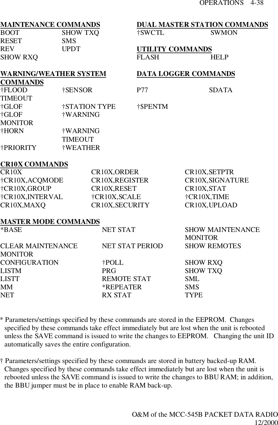 OPERATIONS    4-38O&amp;M of the MCC-545B PACKET DATA RADIO12/2000MAINTENANCE COMMANDS DUAL MASTER STATION COMMANDSBOOT SHOW TXQ †SWCTL SWMONRESET SMSREV UPDT UTILITY COMMANDSSHOW RXQ FLASH HELPWARNING/WEATHER SYSTEMCOMMANDS DATA LOGGER COMMANDS†FLOODTIMEOUT †SENSOR P77 SDATA†GLOF †STATION TYPE †$PENTM†GLOFMONITOR †WARNING†HORN †WARNINGTIMEOUT†PRIORITY †WEATHERCR10X COMMANDSCR10X CR10X,ORDER CR10X,SETPTR†CR10X,ACQMODE CR10X,REGISTER CR10X,SIGNATURE†CR10X,GROUP CR10X,RESET CR10X,STAT†CR10X,INTERVAL †CR10X,SCALE †CR10X,TIMECR10X,MAXQ CR10X,SECURITY CR10X,UPLOADMASTER MODE COMMANDS*BASE NET STAT SHOW MAINTENANCEMONITORCLEAR MAINTENANCEMONITOR NET STAT PERIOD SHOW REMOTESCONFIGURATION †POLL SHOW RXQLISTM PRG SHOW TXQLISTT REMOTE STAT SMLMM *REPEATER SMSNET RX STAT TYPE* Parameters/settings specified by these commands are stored in the EEPROM.  Changesspecified by these commands take effect immediately but are lost when the unit is rebootedunless the SAVE command is issued to write the changes to EEPROM.   Changing the unit IDautomatically saves the entire configuration.† Parameters/settings specified by these commands are stored in battery backed-up RAM.Changes specified by these commands take effect immediately but are lost when the unit isrebooted unless the SAVE command is issued to write the changes to BBU RAM; in addition,the BBU jumper must be in place to enable RAM back-up.