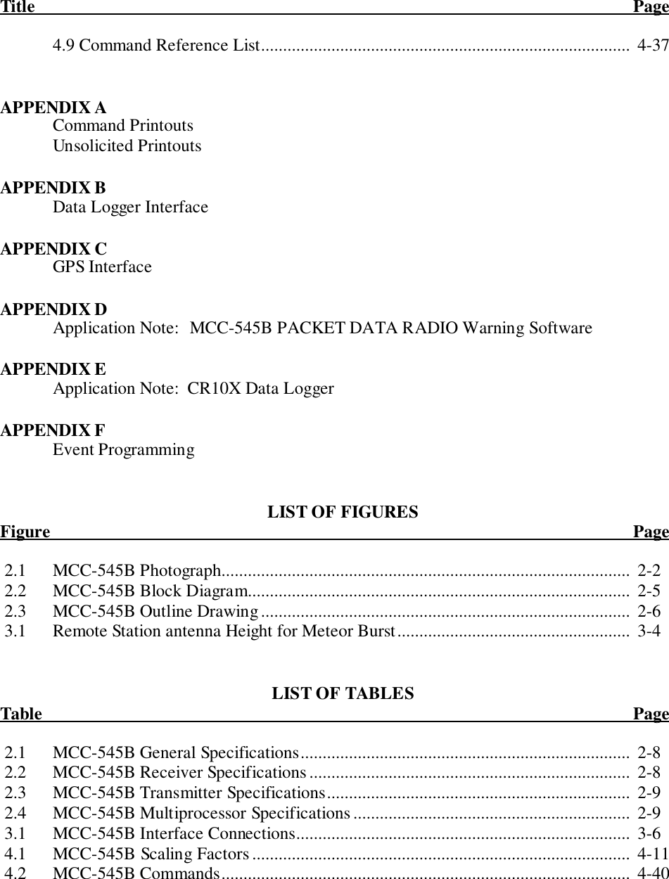 Title                                                                                                                                        Page4.9 Command Reference List....................................................................................  4-37APPENDIX ACommand PrintoutsUnsolicited PrintoutsAPPENDIX BData Logger InterfaceAPPENDIX CGPS InterfaceAPPENDIX DApplication Note: MCC-545B PACKET DATA RADIO Warning SoftwareAPPENDIX EApplication Note:  CR10X Data LoggerAPPENDIX FEvent ProgrammingLIST OF FIGURESFigure                                                                                                                                      Page 2.1 MCC-545B Photograph.............................................................................................  2-2 2.2 MCC-545B Block Diagram.......................................................................................  2-5 2.3 MCC-545B Outline Drawing....................................................................................  2-6 3.1 Remote Station antenna Height for Meteor Burst..................................................... 3-4LIST OF TABLESTable                                                                                                                                        Page 2.1 MCC-545B General Specifications...........................................................................  2-8 2.2 MCC-545B Receiver Specifications.........................................................................  2-8 2.3 MCC-545B Transmitter Specifications.....................................................................  2-9 2.4 MCC-545B Multiprocessor Specifications ...............................................................  2-9 3.1 MCC-545B Interface Connections............................................................................  3-6 4.1 MCC-545B Scaling Factors ......................................................................................  4-11 4.2 MCC-545B Commands.............................................................................................  4-40
