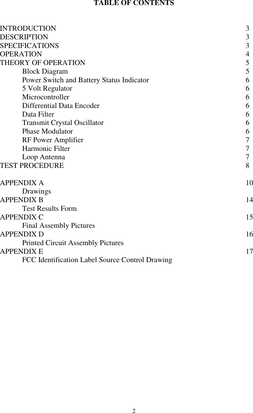 2TABLE OF CONTENTSINTRODUCTION 3DESCRIPTION 3SPECIFICATIONS 3OPERATION 4THEORY OF OPERATION 5Block Diagram 5Power Switch and Battery Status Indicator 65 Volt Regulator 6Microcontroller 6Differential Data Encoder 6Data Filter 6Transmit Crystal Oscillator 6Phase Modulator 6RF Power Amplifier 7Harmonic Filter 7Loop Antenna 7TEST PROCEDURE 8APPENDIX A 10DrawingsAPPENDIX B 14Test Results FormAPPENDIX C 15Final Assembly PicturesAPPENDIX D 16Printed Circuit Assembly PicturesAPPENDIX E 17FCC Identification Label Source Control Drawing