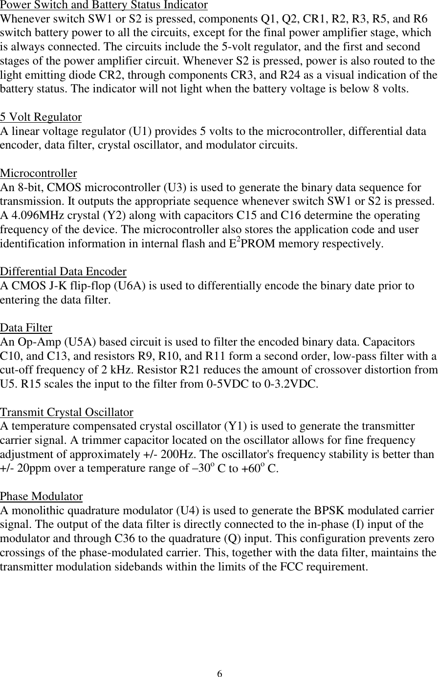 6Power Switch and Battery Status IndicatorWhenever switch SW1 or S2 is pressed, components Q1, Q2, CR1, R2, R3, R5, and R6switch battery power to all the circuits, except for the final power amplifier stage, whichis always connected. The circuits include the 5-volt regulator, and the first and secondstages of the power amplifier circuit. Whenever S2 is pressed, power is also routed to thelight emitting diode CR2, through components CR3, and R24 as a visual indication of thebattery status. The indicator will not light when the battery voltage is below 8 volts.5 Volt RegulatorA linear voltage regulator (U1) provides 5 volts to the microcontroller, differential dataencoder, data filter, crystal oscillator, and modulator circuits.MicrocontrollerAn 8-bit, CMOS microcontroller (U3) is used to generate the binary data sequence fortransmission. It outputs the appropriate sequence whenever switch SW1 or S2 is pressed.A 4.096MHz crystal (Y2) along with capacitors C15 and C16 determine the operatingfrequency of the device. The microcontroller also stores the application code and useridentification information in internal flash and E2PROM memory respectively.Differential Data EncoderA CMOS J-K flip-flop (U6A) is used to differentially encode the binary date prior toentering the data filter.Data FilterAn Op-Amp (U5A) based circuit is used to filter the encoded binary data. CapacitorsC10, and C13, and resistors R9, R10, and R11 form a second order, low-pass filter with acut-off frequency of 2 kHz. Resistor R21 reduces the amount of crossover distortion fromU5. R15 scales the input to the filter from 0-5VDC to 0-3.2VDC.Transmit Crystal OscillatorA temperature compensated crystal oscillator (Y1) is used to generate the transmittercarrier signal. A trimmer capacitor located on the oscillator allows for fine frequencyadjustment of approximately +/- 200Hz. The oscillator&apos;s frequency stability is better than+/- 20ppm over a temperature range of –30o C to +60o C.Phase ModulatorA monolithic quadrature modulator (U4) is used to generate the BPSK modulated carriersignal. The output of the data filter is directly connected to the in-phase (I) input of themodulator and through C36 to the quadrature (Q) input. This configuration prevents zerocrossings of the phase-modulated carrier. This, together with the data filter, maintains thetransmitter modulation sidebands within the limits of the FCC requirement.