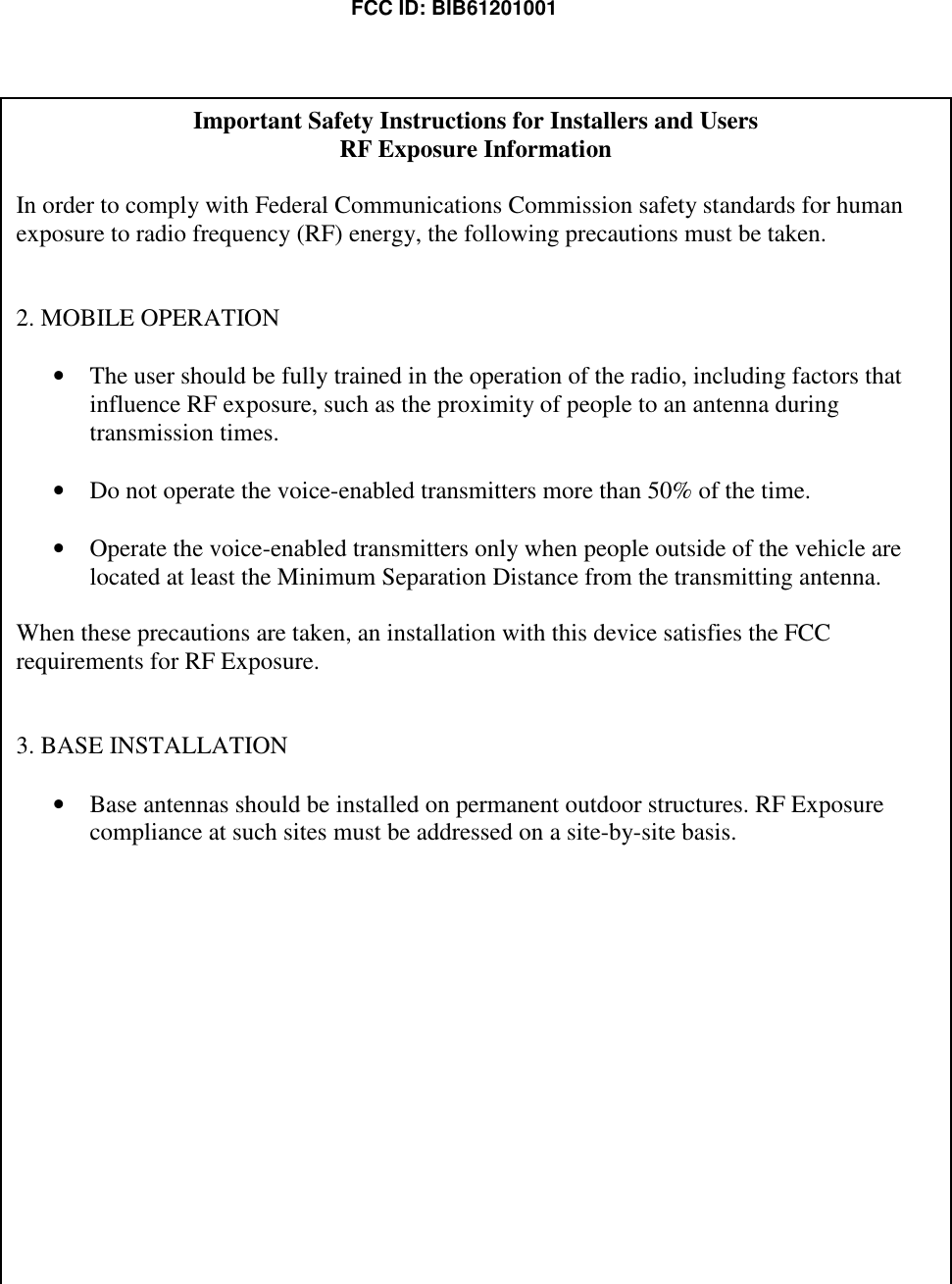  FCC ID: BIB61201001 Important Safety Instructions for Installers and Users RF Exposure Information  In order to comply with Federal Communications Commission safety standards for human exposure to radio frequency (RF) energy, the following precautions must be taken.  2. MOBILE OPERATION  • The user should be fully trained in the operation of the radio, including factors that influence RF exposure, such as the proximity of people to an antenna during transmission times.  • Do not operate the voice-enabled transmitters more than 50% of the time.  • Operate the voice-enabled transmitters only when people outside of the vehicle are located at least the Minimum Separation Distance from the transmitting antenna.  When these precautions are taken, an installation with this device satisfies the FCC requirements for RF Exposure.   3. BASE INSTALLATION  • Base antennas should be installed on permanent outdoor structures. RF Exposure compliance at such sites must be addressed on a site-by-site basis.  