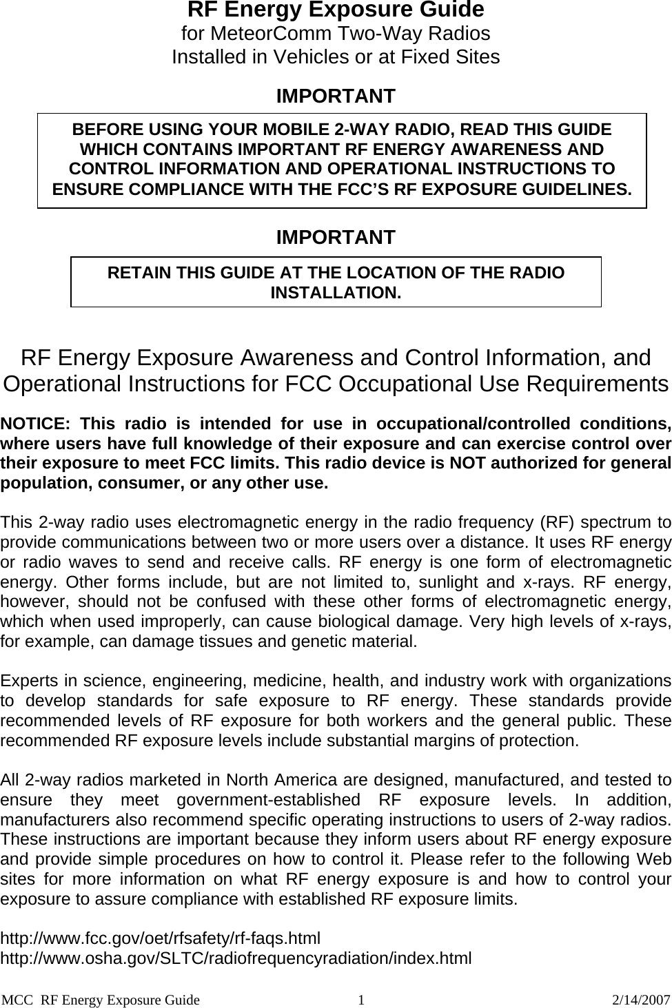 RF Energy Exposure Guide  for MeteorComm Two-Way Radios  Installed in Vehicles or at Fixed Sites  IMPORTANT BEFORE USING YOUR MOBILE 2-WAY RADIO, READ THIS GUIDE WHICH CONTAINS IMPORTANT RF ENERGY AWARENESS AND CONTROL INFORMATION AND OPERATIONAL INSTRUCTIONS TO ENSURE COMPLIANCE WITH THE FCC’S RF EXPOSURE GUIDELINES.  IMPORTANT  RETAIN THIS GUIDE AT THE LOCATION OF THE RADIO INSTALLATION.   RF Energy Exposure Awareness and Control Information, and Operational Instructions for FCC Occupational Use Requirements  NOTICE: This radio is intended for use in occupational/controlled conditions, where users have full knowledge of their exposure and can exercise control over their exposure to meet FCC limits. This radio device is NOT authorized for general population, consumer, or any other use.  This 2-way radio uses electromagnetic energy in the radio frequency (RF) spectrum to provide communications between two or more users over a distance. It uses RF energy or radio waves to send and receive calls. RF energy is one form of electromagnetic energy. Other forms include, but are not limited to, sunlight and x-rays. RF energy, however, should not be confused with these other forms of electromagnetic energy, which when used improperly, can cause biological damage. Very high levels of x-rays, for example, can damage tissues and genetic material.  Experts in science, engineering, medicine, health, and industry work with organizations to develop standards for safe exposure to RF energy. These standards provide recommended levels of RF exposure for both workers and the general public. These recommended RF exposure levels include substantial margins of protection.  All 2-way radios marketed in North America are designed, manufactured, and tested to ensure they meet government-established RF exposure levels. In addition, manufacturers also recommend specific operating instructions to users of 2-way radios. These instructions are important because they inform users about RF energy exposure and provide simple procedures on how to control it. Please refer to the following Web sites for more information on what RF energy exposure is and how to control your exposure to assure compliance with established RF exposure limits.  http://www.fcc.gov/oet/rfsafety/rf-faqs.html http://www.osha.gov/SLTC/radiofrequencyradiation/index.html MCC  RF Energy Exposure Guide                                            1                                                                     2/14/2007 