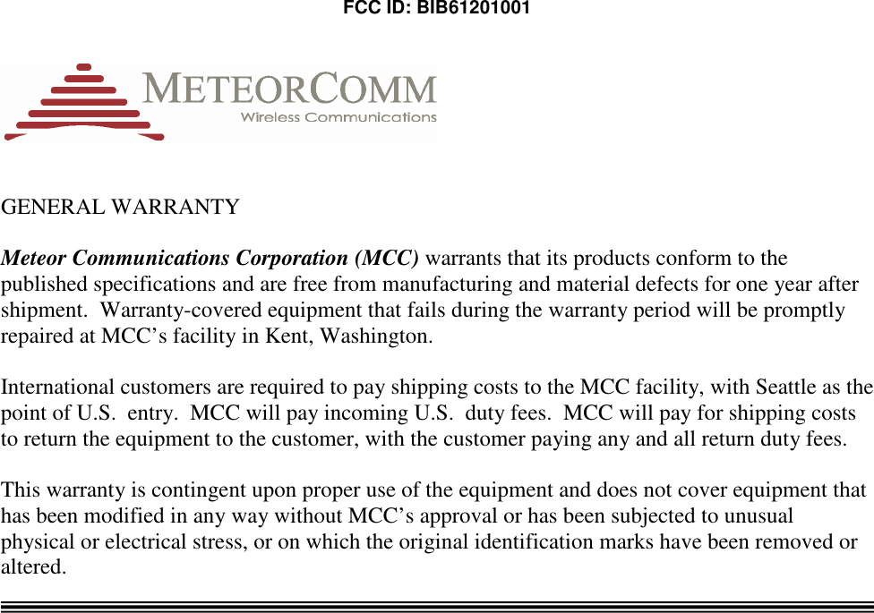  FCC ID: BIB61201001    GENERAL WARRANTY  Meteor Communications Corporation (MCC) warrants that its products conform to the published specifications and are free from manufacturing and material defects for one year after shipment.  Warranty-covered equipment that fails during the warranty period will be promptly repaired at MCC’s facility in Kent, Washington.    International customers are required to pay shipping costs to the MCC facility, with Seattle as the point of U.S.  entry.  MCC will pay incoming U.S.  duty fees.  MCC will pay for shipping costs to return the equipment to the customer, with the customer paying any and all return duty fees.  This warranty is contingent upon proper use of the equipment and does not cover equipment that has been modified in any way without MCC’s approval or has been subjected to unusual physical or electrical stress, or on which the original identification marks have been removed or altered.   