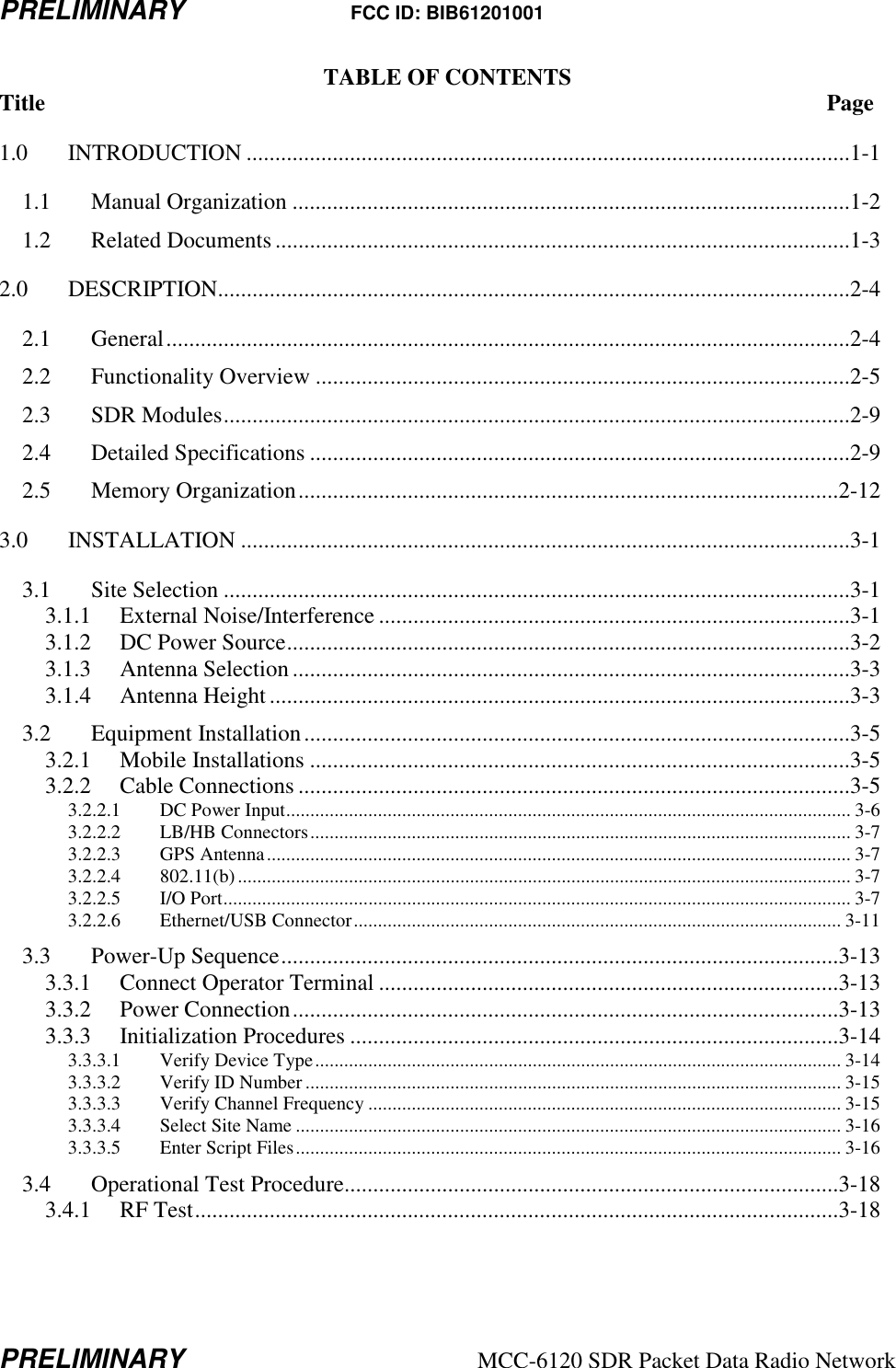 PRELIMINARY FCC ID: BIB61201001 PRELIMINARY  MCC-6120 SDR Packet Data Radio Network TABLE OF CONTENTS Title                         Page 1.0  INTRODUCTION .........................................................................................................1-1 1.1  Manual Organization .................................................................................................1-2 1.2  Related Documents....................................................................................................1-3 2.0  DESCRIPTION..............................................................................................................2-4 2.1  General.......................................................................................................................2-4 2.2  Functionality Overview .............................................................................................2-5 2.3  SDR Modules.............................................................................................................2-9 2.4  Detailed Specifications ..............................................................................................2-9 2.5  Memory Organization..............................................................................................2-12 3.0  INSTALLATION ..........................................................................................................3-1 3.1  Site Selection .............................................................................................................3-1 3.1.1  External Noise/Interference ..................................................................................3-1 3.1.2  DC Power Source..................................................................................................3-2 3.1.3  Antenna Selection.................................................................................................3-3 3.1.4  Antenna Height.....................................................................................................3-3 3.2  Equipment Installation...............................................................................................3-5 3.2.1  Mobile Installations ..............................................................................................3-5 3.2.2  Cable Connections ................................................................................................3-5 3.2.2.1 DC Power Input..................................................................................................................... 3-6 3.2.2.2 LB/HB Connectors................................................................................................................ 3-7 3.2.2.3 GPS Antenna......................................................................................................................... 3-7 3.2.2.4 802.11(b)............................................................................................................................... 3-7 3.2.2.5 I/O Port.................................................................................................................................. 3-7 3.2.2.6 Ethernet/USB Connector..................................................................................................... 3-11 3.3  Power-Up Sequence.................................................................................................3-13 3.3.1  Connect Operator Terminal ................................................................................3-13 3.3.2  Power Connection...............................................................................................3-13 3.3.3  Initialization Procedures .....................................................................................3-14 3.3.3.1 Verify Device Type............................................................................................................. 3-14 3.3.3.2 Verify ID Number ............................................................................................................... 3-15 3.3.3.3 Verify Channel Frequency .................................................................................................. 3-15 3.3.3.4 Select Site Name ................................................................................................................. 3-16 3.3.3.5 Enter Script Files................................................................................................................. 3-16 3.4  Operational Test Procedure......................................................................................3-18 3.4.1  RF Test................................................................................................................3-18    