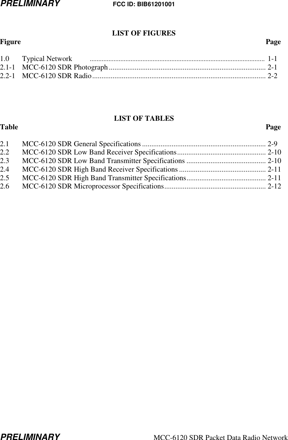 PRELIMINARY FCC ID: BIB61201001 PRELIMINARY  MCC-6120 SDR Packet Data Radio Network  LIST OF FIGURES Figure                           Page  1.0  Typical Network  .......................................................................................................  1-1 2.1-1  MCC-6120 SDR Photograph..................................................................................... 2-1 2.2-1  MCC-6120 SDR Radio.............................................................................................. 2-2     LIST OF TABLES Table                            Page  2.1  MCC-6120 SDR General Specifications ................................................................... 2-9 2.2  MCC-6120 SDR Low Band Receiver Specifications................................................ 2-10 2.3  MCC-6120 SDR Low Band Transmitter Specifications ........................................... 2-10 2.4  MCC-6120 SDR High Band Receiver Specifications ............................................... 2-11 2.5  MCC-6120 SDR High Band Transmitter Specifications........................................... 2-11 2.6  MCC-6120 SDR Microprocessor Specifications....................................................... 2-12     