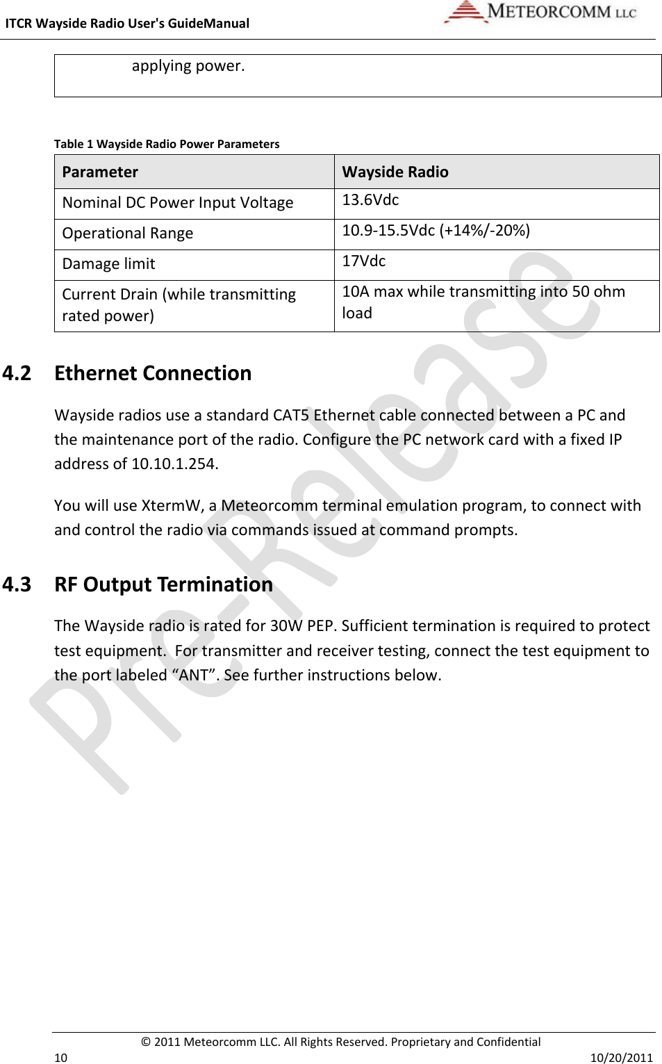 ITCRWaysideRadioUser&apos;sGuideManual©2011MeteorcommLLC.AllRightsReserved.ProprietaryandConfidential1010/20/2011applyingpower.Table1WaysideRadioPowerParametersParameterWaysideRadioNominalDCPowerInputVoltage13.6VdcOperationalRange10.9‐15.5Vdc(+14%/‐20%)Damagelimit17VdcCurrentDrain(whiletransmittingratedpower)10Amaxwhiletransmittinginto50ohmload4.2 EthernetConnectionWaysideradiosuseastandardCAT5EthernetcableconnectedbetweenaPCandthemaintenanceportoftheradio.ConfigurethePCnetworkcardwithafixedIPaddressof10.10.1.254.YouwilluseXtermW,aMeteorcommterminalemulationprogram,toconnectwithandcontroltheradioviacommandsissuedatcommandprompts.4.3 RFOutputTerminationTheWaysideradioisratedfor30WPEP.Sufficientterminationisrequiredtoprotecttestequipment.Fortransmitterandreceivertesting,connectthetestequipmenttotheportlabeled“ANT”.Seefurtherinstructionsbelow.