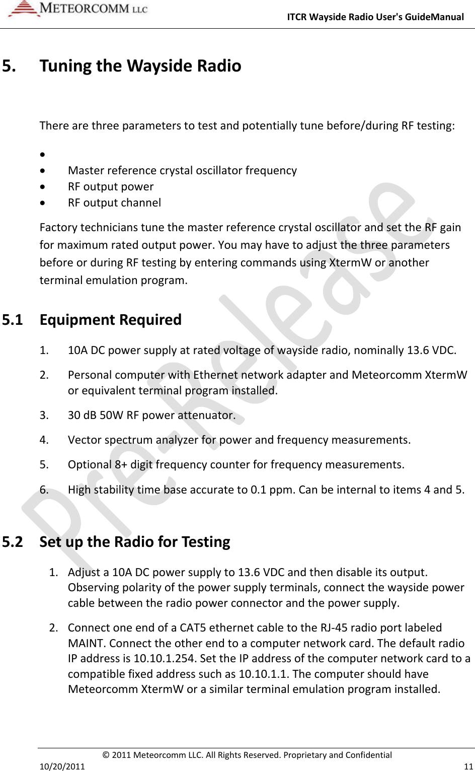 ITCRWaysideRadioUser&apos;sGuideManual©2011MeteorcommLLC.AllRightsReserved.ProprietaryandConfidential10/20/2011 115. TuningtheWaysideRadioTherearethreeparameterstotestandpotentiallytunebefore/duringRFtesting:  Masterreferencecrystaloscillatorfrequency RFoutputpower RFoutputchannelFactorytechnicianstunethemasterreferencecrystaloscillatorandsettheRFgainformaximumratedoutputpower.YoumayhavetoadjustthethreeparametersbeforeorduringRFtestingbyenteringcommandsusingXtermWoranotherterminalemulationprogram.5.1 EquipmentRequired1. 10ADCpowersupplyatratedvoltageofwaysideradio,nominally13.6VDC.2. PersonalcomputerwithEthernetnetworkadapterandMeteorcommXtermWorequivalentterminalprograminstalled.3. 30dB50WRFpowerattenuator.4. Vectorspectrumanalyzerforpowerandfrequencymeasurements.5. Optional8+digitfrequencycounterforfrequencymeasurements.6. Highstabilitytimebaseaccurateto0.1ppm.Canbeinternaltoitems4and5.5.2 SetuptheRadioforTesting1. Adjusta10ADCpowersupplyto13.6VDCandthendisableitsoutput.Observingpolarityofthepowersupplyterminals,connectthewaysidepowercablebetweentheradiopowerconnectorandthepowersupply.2. ConnectoneendofaCAT5ethernetcabletotheRJ‐45radioportlabeledMAINT.Connecttheotherendtoacomputernetworkcard.ThedefaultradioIPaddressis10.10.1.254.SettheIPaddressofthecomputernetworkcardtoacompatiblefixedaddresssuchas10.10.1.1.ThecomputershouldhaveMeteorcommXtermWorasimilarterminalemulationprograminstalled.