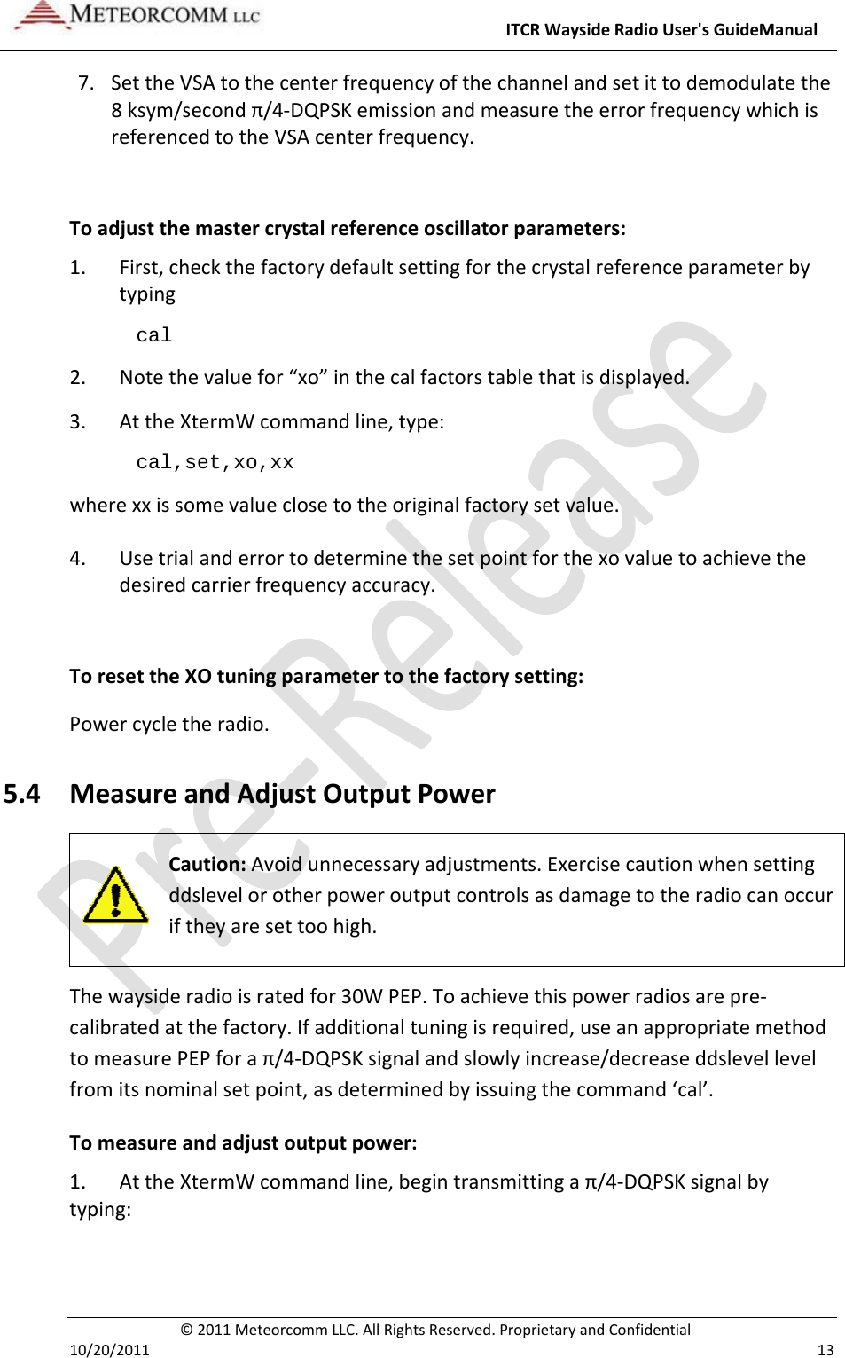ITCRWaysideRadioUser&apos;sGuideManual©2011MeteorcommLLC.AllRightsReserved.ProprietaryandConfidential10/20/2011 137. SettheVSAtothecenterfrequencyofthechannelandsetittodemodulatethe8ksym/secondπ/4‐DQPSKemissionandmeasuretheerrorfrequencywhichisreferencedtotheVSAcenterfrequency.Toadjustthemastercrystalreferenceoscillatorparameters:1. First,checkthefactorydefaultsettingforthecrystalreferenceparameterbytypingcal  2. Notethevaluefor“xo”inthecalfactorstablethatisdisplayed.3. AttheXtermWcommandline,type:cal,set,xo,xx wherexxissomevalueclosetotheoriginalfactorysetvalue.4. Usetrialanderrortodeterminethesetpointforthexovaluetoachievethedesiredcarrierfrequencyaccuracy.ToresettheXOtuningparametertothefactorysetting:Powercycletheradio.5.4 MeasureandAdjustOutputPowerCaution:Avoidunnecessaryadjustments.Exercisecautionwhensettingddslevelorotherpoweroutputcontrolsasdamagetotheradiocanoccuriftheyaresettoohigh.Thewaysideradioisratedfor30WPEP.Toachievethispowerradiosarepre‐calibratedatthefactory.Ifadditionaltuningisrequired,useanappropriatemethodtomeasurePEPforaπ/4‐DQPSKsignalandslowlyincrease/decreaseddslevellevelfromitsnominalsetpoint,asdeterminedbyissuingthecommand‘cal’.Tomeasureandadjustoutputpower:1.AttheXtermWcommandline,begintransmittingaπ/4‐DQPSKsignalbytyping: