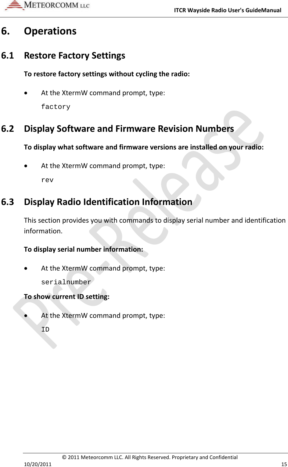 ITCRWaysideRadioUser&apos;sGuideManual©2011MeteorcommLLC.AllRightsReserved.ProprietaryandConfidential10/20/2011 156. Operations6.1 RestoreFactorySettingsTorestorefactorysettingswithoutcyclingtheradio: AttheXtermWcommandprompt,type:factory 6.2 DisplaySoftwareandFirmwareRevisionNumbersTodisplaywhatsoftwareandfirmwareversionsareinstalledonyourradio: AttheXtermWcommandprompt,type:rev 6.3 DisplayRadioIdentificationInformationThissectionprovidesyouwithcommandstodisplayserialnumberandidentificationinformation.Todisplayserialnumberinformation: AttheXtermWcommandprompt,type:serialnumber ToshowcurrentIDsetting: AttheXtermWcommandprompt,type:ID 