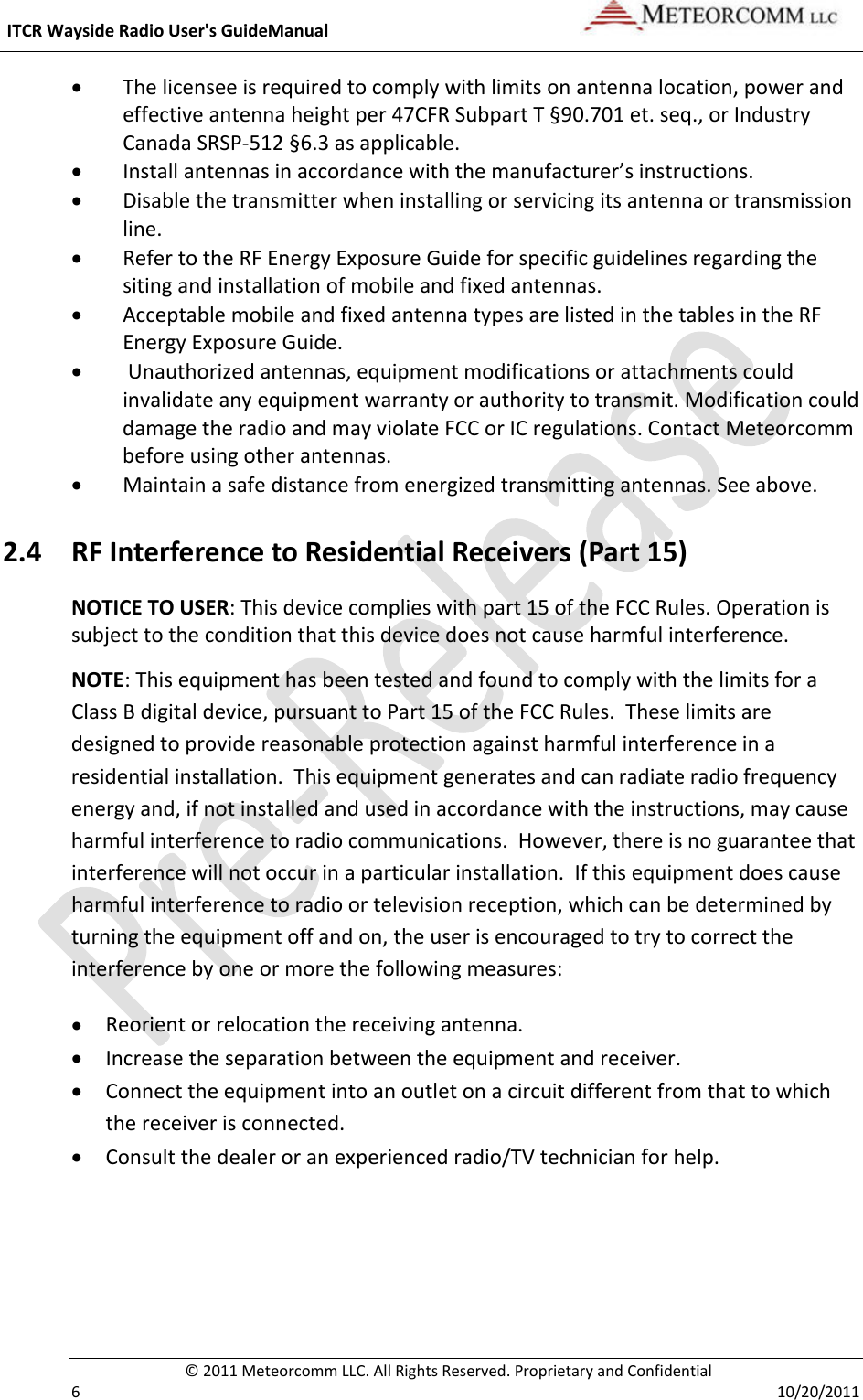 ITCRWaysideRadioUser&apos;sGuideManual©2011MeteorcommLLC.AllRightsReserved.ProprietaryandConfidential610/20/2011 Thelicenseeisrequiredtocomplywithlimitsonantennalocation,powerandeffectiveantennaheightper47CFRSubpartT§90.701et.seq.,orIndustryCanadaSRSP‐512§6.3asapplicable. Installantennasinaccordancewiththemanufacturer’sinstructions. Disablethetransmitterwheninstallingorservicingitsantennaortransmissionline. RefertotheRFEnergyExposureGuideforspecificguidelinesregardingthesitingandinstallationofmobileandfixedantennas. AcceptablemobileandfixedantennatypesarelistedinthetablesintheRFEnergyExposureGuide. Unauthorizedantennas,equipmentmodificationsorattachmentscouldinvalidateanyequipmentwarrantyorauthoritytotransmit.ModificationcoulddamagetheradioandmayviolateFCCorICregulations.ContactMeteorcommbeforeusingotherantennas. Maintainasafedistancefromenergizedtransmittingantennas.Seeabove.2.4 RFInterferencetoResidentialReceivers(Part15)NOTICETOUSER:Thisdevicecomplieswithpart15oftheFCCRules.Operationissubjecttotheconditionthatthisdevicedoesnotcauseharmfulinterference.NOTE:ThisequipmenthasbeentestedandfoundtocomplywiththelimitsforaClassBdigitaldevice,pursuanttoPart15oftheFCCRules.Theselimitsaredesignedtoprovidereasonableprotectionagainstharmfulinterferenceinaresidentialinstallation.Thisequipmentgeneratesandcanradiateradiofrequencyenergyand,ifnotinstalledandusedinaccordancewiththeinstructions,maycauseharmfulinterferencetoradiocommunications.However,thereisnoguaranteethatinterferencewillnotoccurinaparticularinstallation.Ifthisequipmentdoescauseharmfulinterferencetoradioortelevisionreception,whichcanbedeterminedbyturningtheequipmentoffandon,theuserisencouragedtotrytocorrecttheinterferencebyoneormorethefollowingmeasures: Reorientorrelocationthereceivingantenna. Increasetheseparationbetweentheequipmentandreceiver. Connecttheequipmentintoanoutletonacircuitdifferentfromthattowhichthereceiverisconnected. Consultthedealeroranexperiencedradio/TVtechnicianforhelp.